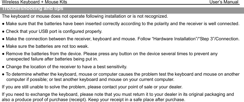 Wireless Keyboard + Mouse Kits                                                               User’s Manual   Troubleshooting and tips  The keyboard or mouse does not operate following installation or is not recognized. ● Make sure that the batteries have been inserted correctly according to the polarity and the receiver is well connected.   ● Check that your USB port is configured properly. ● Make the connection between the receiver, keyboard and mouse. Follow “Hardware Installation”/“Step 3”/Connection. ● Make sure the batteries are not too weak. ● Remove the batteries from the device. Please press any button on the device several times to prevent any unexpected failure after batteries being put in. ● Change the location of the receiver to have a best sensitivity. ● To determine whether the keyboard, mouse or computer causes the problem test the keyboard and mouse on another computer if possible; or test another keyboard and mouse on your current computer. If you are still unable to solve the problem, please contact your point of sale or your dealer. If you need to exchange the keyboard, please note that you must return it to your dealer in its original packaging and also a produce proof of purchase (receipt). Keep your receipt in a safe place after purchase. 