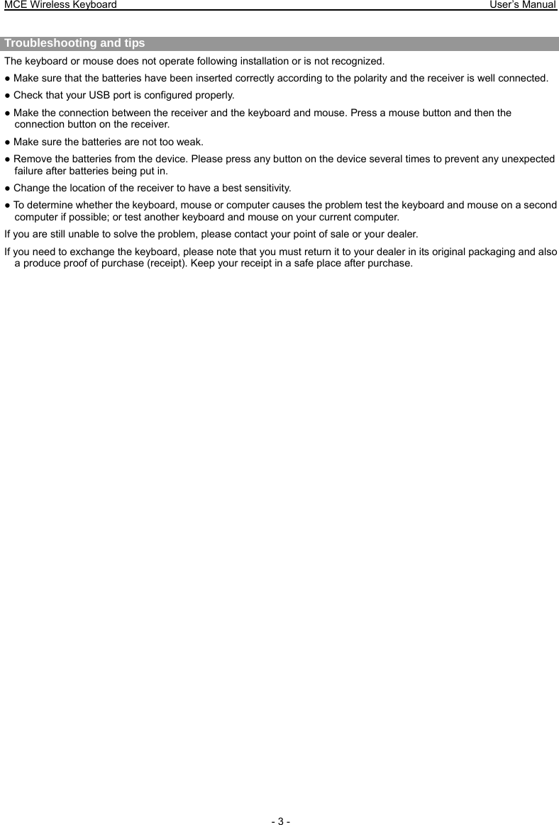 MCE Wireless Keyboard                                                                        User’s Manual   - 3 -  Troubleshooting and tips   The keyboard or mouse does not operate following installation or is not recognized. ● Make sure that the batteries have been inserted correctly according to the polarity and the receiver is well connected.   ● Check that your USB port is configured properly. ● Make the connection between the receiver and the keyboard and mouse. Press a mouse button and then the connection button on the receiver. ● Make sure the batteries are not too weak. ● Remove the batteries from the device. Please press any button on the device several times to prevent any unexpected failure after batteries being put in. ● Change the location of the receiver to have a best sensitivity. ● To determine whether the keyboard, mouse or computer causes the problem test the keyboard and mouse on a second computer if possible; or test another keyboard and mouse on your current computer. If you are still unable to solve the problem, please contact your point of sale or your dealer. If you need to exchange the keyboard, please note that you must return it to your dealer in its original packaging and also a produce proof of purchase (receipt). Keep your receipt in a safe place after purchase. 