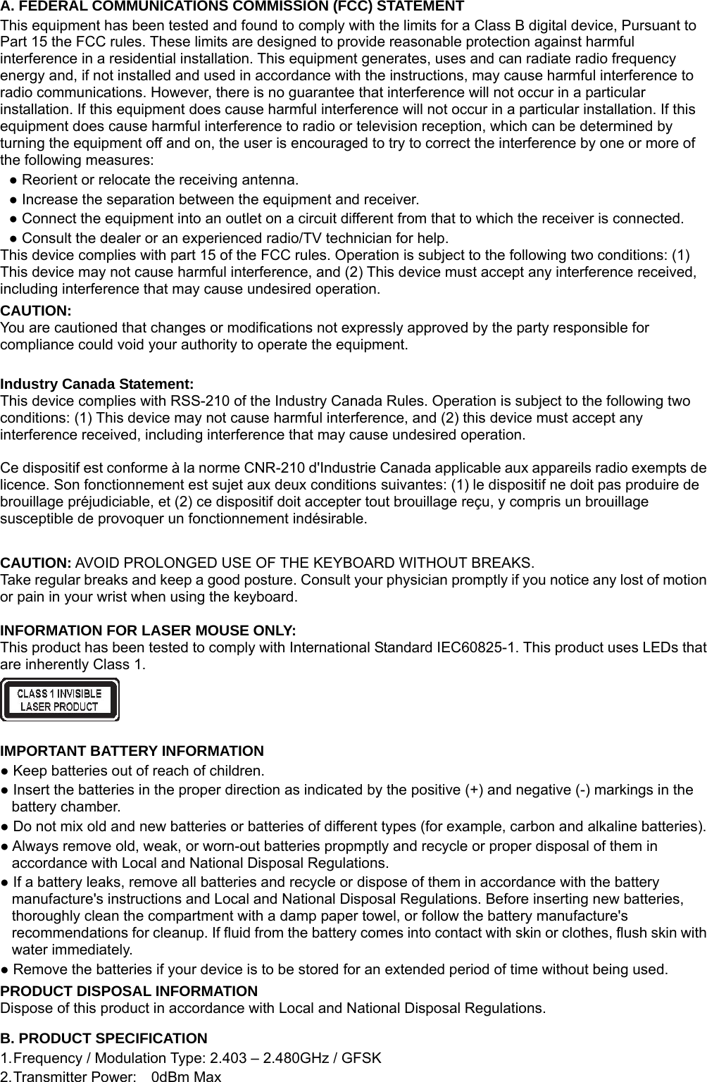 A. FEDERAL COMMUNICATIONS COMMISSION (FCC) STATEMENT This equipment has been tested and found to comply with the limits for a Class B digital device, Pursuant to Part 15 the FCC rules. These limits are designed to provide reasonable protection against harmful interference in a residential installation. This equipment generates, uses and can radiate radio frequency energy and, if not installed and used in accordance with the instructions, may cause harmful interference to radio communications. However, there is no guarantee that interference will not occur in a particular installation. If this equipment does cause harmful interference will not occur in a particular installation. If this equipment does cause harmful interference to radio or television reception, which can be determined by turning the equipment off and on, the user is encouraged to try to correct the interference by one or more of the following measures: ● Reorient or relocate the receiving antenna. ● Increase the separation between the equipment and receiver. ● Connect the equipment into an outlet on a circuit different from that to which the receiver is connected. ● Consult the dealer or an experienced radio/TV technician for help. This device complies with part 15 of the FCC rules. Operation is subject to the following two conditions: (1) This device may not cause harmful interference, and (2) This device must accept any interference received, including interference that may cause undesired operation. CAUTION: You are cautioned that changes or modifications not expressly approved by the party responsible for compliance could void your authority to operate the equipment.  Industry Canada Statement: This device complies with RSS-210 of the Industry Canada Rules. Operation is subject to the following two conditions: (1) This device may not cause harmful interference, and (2) this device must accept any interference received, including interference that may cause undesired operation.  Ce dispositif est conforme à la norme CNR-210 d&apos;Industrie Canada applicable aux appareils radio exempts de licence. Son fonctionnement est sujet aux deux conditions suivantes: (1) le dispositif ne doit pas produire de brouillage préjudiciable, et (2) ce dispositif doit accepter tout brouillage reçu, y compris un brouillage susceptible de provoquer un fonctionnement indésirable.  CAUTION: AVOID PROLONGED USE OF THE KEYBOARD WITHOUT BREAKS. Take regular breaks and keep a good posture. Consult your physician promptly if you notice any lost of motion or pain in your wrist when using the keyboard.  INFORMATION FOR LASER MOUSE ONLY: This product has been tested to comply with International Standard IEC60825-1. This product uses LEDs that are inherently Class 1.   IMPORTANT BATTERY INFORMATION ● Keep batteries out of reach of children. ● Insert the batteries in the proper direction as indicated by the positive (+) and negative (-) markings in the battery chamber. ● Do not mix old and new batteries or batteries of different types (for example, carbon and alkaline batteries). ● Always remove old, weak, or worn-out batteries propmptly and recycle or proper disposal of them in accordance with Local and National Disposal Regulations. ● If a battery leaks, remove all batteries and recycle or dispose of them in accordance with the battery manufacture&apos;s instructions and Local and National Disposal Regulations. Before inserting new batteries, thoroughly clean the compartment with a damp paper towel, or follow the battery manufacture&apos;s recommendations for cleanup. If fluid from the battery comes into contact with skin or clothes, flush skin with water immediately. ● Remove the batteries if your device is to be stored for an extended period of time without being used. PRODUCT DISPOSAL INFORMATION Dispose of this product in accordance with Local and National Disposal Regulations. B. PRODUCT SPECIFICATION 1. Frequency / Modulation Type: 2.403 – 2.480GHz / GFSK 2. Transmitter Power:  0dBm Max 
