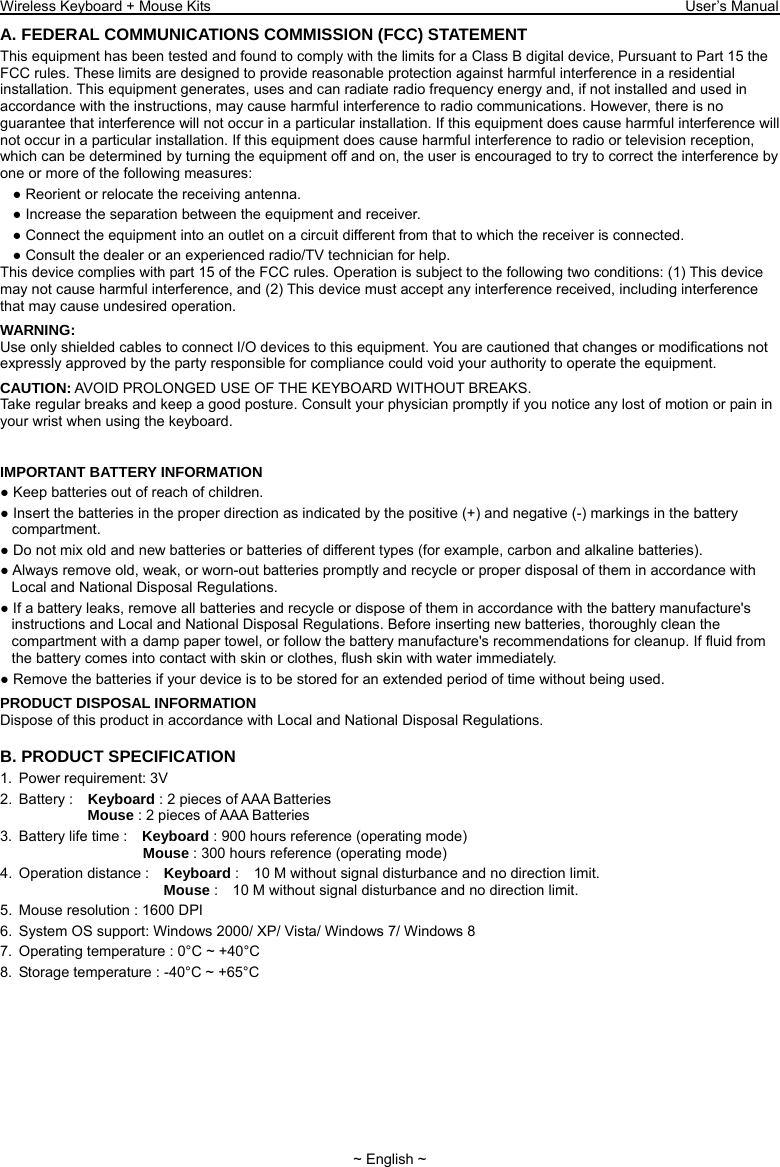Wireless Keyboard + Mouse Kits                                                                 User’s Manual   ~ English ~ A. FEDERAL COMMUNICATIONS COMMISSION (FCC) STATEMENT This equipment has been tested and found to comply with the limits for a Class B digital device, Pursuant to Part 15 the FCC rules. These limits are designed to provide reasonable protection against harmful interference in a residential installation. This equipment generates, uses and can radiate radio frequency energy and, if not installed and used in accordance with the instructions, may cause harmful interference to radio communications. However, there is no guarantee that interference will not occur in a particular installation. If this equipment does cause harmful interference will not occur in a particular installation. If this equipment does cause harmful interference to radio or television reception, which can be determined by turning the equipment off and on, the user is encouraged to try to correct the interference by one or more of the following measures: ● Reorient or relocate the receiving antenna. ● Increase the separation between the equipment and receiver. ● Connect the equipment into an outlet on a circuit different from that to which the receiver is connected. ● Consult the dealer or an experienced radio/TV technician for help. This device complies with part 15 of the FCC rules. Operation is subject to the following two conditions: (1) This device may not cause harmful interference, and (2) This device must accept any interference received, including interference that may cause undesired operation. WARNING: Use only shielded cables to connect I/O devices to this equipment. You are cautioned that changes or modifications not expressly approved by the party responsible for compliance could void your authority to operate the equipment. CAUTION: AVOID PROLONGED USE OF THE KEYBOARD WITHOUT BREAKS. Take regular breaks and keep a good posture. Consult your physician promptly if you notice any lost of motion or pain in your wrist when using the keyboard.   IMPORTANT BATTERY INFORMATION ● Keep batteries out of reach of children. ● Insert the batteries in the proper direction as indicated by the positive (+) and negative (-) markings in the battery compartment. ● Do not mix old and new batteries or batteries of different types (for example, carbon and alkaline batteries). ● Always remove old, weak, or worn-out batteries promptly and recycle or proper disposal of them in accordance with Local and National Disposal Regulations. ● If a battery leaks, remove all batteries and recycle or dispose of them in accordance with the battery manufacture&apos;s instructions and Local and National Disposal Regulations. Before inserting new batteries, thoroughly clean the compartment with a damp paper towel, or follow the battery manufacture&apos;s recommendations for cleanup. If fluid from the battery comes into contact with skin or clothes, flush skin with water immediately. ● Remove the batteries if your device is to be stored for an extended period of time without being used. PRODUCT DISPOSAL INFORMATION Dispose of this product in accordance with Local and National Disposal Regulations. B. PRODUCT SPECIFICATION 1.  Power requirement: 3V 2. Battery :  Keyboard : 2 pieces of AAA Batteries               Mouse : 2 pieces of AAA Batteries   3.  Battery life time :    Keyboard : 900 hours reference (operating mode)                    Mouse : 300 hours reference (operating mode) 4. Operation distance :  Keyboard :    10 M without signal disturbance and no direction limit.                       Mouse :    10 M without signal disturbance and no direction limit. 5.  Mouse resolution : 1600 DPI 6.  System OS support: Windows 2000/ XP/ Vista/ Windows 7/ Windows 8 7.  Operating temperature : 0°C ~ +40°C 8.  Storage temperature : -40°C ~ +65°C 