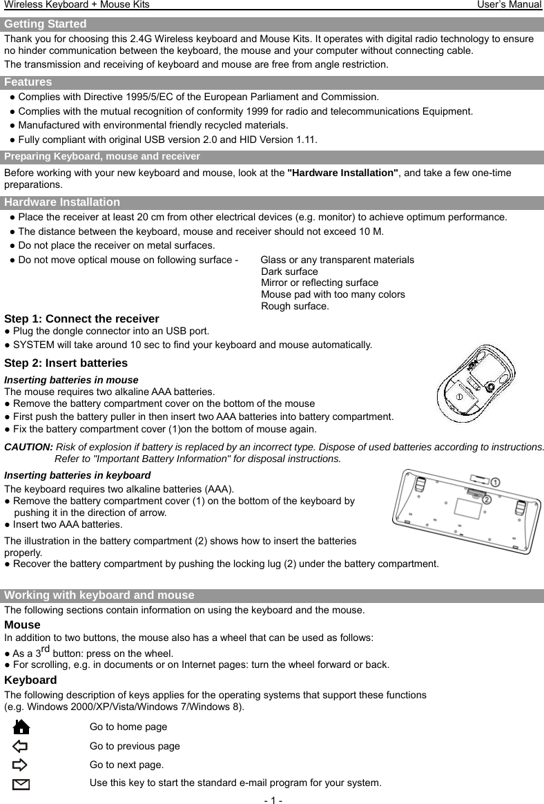 Wireless Keyboard + Mouse Kits                                                                 User’s Manual   - 1 - Getting Started     Thank you for choosing this 2.4G Wireless keyboard and Mouse Kits. It operates with digital radio technology to ensure no hinder communication between the keyboard, the mouse and your computer without connecting cable.     The transmission and receiving of keyboard and mouse are free from angle restriction.   Features ● Complies with Directive 1995/5/EC of the European Parliament and Commission.   ● Complies with the mutual recognition of conformity 1999 for radio and telecommunications Equipment. ● Manufactured with environmental friendly recycled materials. ● Fully compliant with original USB version 2.0 and HID Version 1.11. Preparing Keyboard, mouse and receiver Before working with your new keyboard and mouse, look at the &quot;Hardware Installation&quot;, and take a few one-time preparations. Hardware Installation ● Place the receiver at least 20 cm from other electrical devices (e.g. monitor) to achieve optimum performance. ● The distance between the keyboard, mouse and receiver should not exceed 10 M. ● Do not place the receiver on metal surfaces. ● Do not move optical mouse on following surface -     Glass or any transparent materials Dark surface   Mirror or reflecting surface Mouse pad with too many colors Rough surface. Step 1: Connect the receiver ● Plug the dongle connector into an USB port. ● SYSTEM will take around 10 sec to find your keyboard and mouse automatically. Step 2: Insert batteries Inserting batteries in mouse The mouse requires two alkaline AAA batteries. ● Remove the battery compartment cover on the bottom of the mouse ● First push the battery puller in then insert two AAA batteries into battery compartment.     ● Fix the battery compartment cover (1)on the bottom of mouse again. CAUTION: Risk of explosion if battery is replaced by an incorrect type. Dispose of used batteries according to instructions. Refer to &quot;Important Battery Information&quot; for disposal instructions.   Inserting batteries in keyboard The keyboard requires two alkaline batteries (AAA).   ● Remove the battery compartment cover (1) on the bottom of the keyboard by pushing it in the direction of arrow. ● Insert two AAA batteries. The illustration in the battery compartment (2) shows how to insert the batteries properly. ● Recover the battery compartment by pushing the locking lug (2) under the battery compartment.  Working with keyboard and mouse The following sections contain information on using the keyboard and the mouse. Mouse In addition to two buttons, the mouse also has a wheel that can be used as follows: ● As a 3rd button: press on the wheel. ● For scrolling, e.g. in documents or on Internet pages: turn the wheel forward or back. Keyboard The following description of keys applies for the operating systems that support these functions   (e.g. Windows 2000/XP/Vista/Windows 7/Windows 8).   Go to home page  Go to previous page  Go to next page.  Use this key to start the standard e-mail program for your system. 