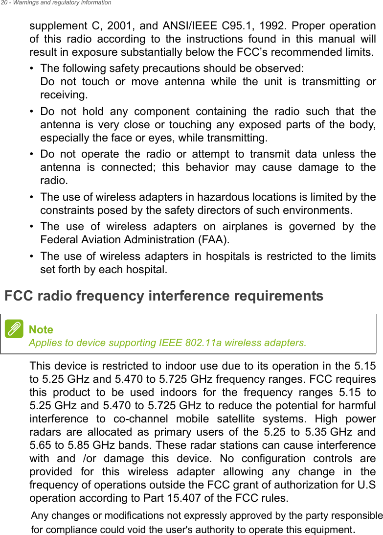 20 - Warnings and regulatory informationsupplement C, 2001, and ANSI/IEEE C95.1, 1992. Proper operation of this radio according to the instructions found in this manual will result in exposure substantially below the FCC’s recommended limits.• The following safety precautions should be observed: Do not touch or move antenna while the unit is transmitting or receiving.• Do not hold any component containing the radio such that the antenna is very close or touching any exposed parts of the body, especially the face or eyes, while transmitting.• Do not operate the radio or attempt to transmit data unless the antenna is connected; this behavior may cause damage to the radio.• The use of wireless adapters in hazardous locations is limited by the constraints posed by the safety directors of such environments.• The use of wireless adapters on airplanes is governed by the Federal Aviation Administration (FAA).• The use of wireless adapters in hospitals is restricted to the limits set forth by each hospital.FCC radio frequency interference requirementsThis device is restricted to indoor use due to its operation in the 5.15 to 5.25 GHz and 5.470 to 5.725 GHz frequency ranges. FCC requires this product to be used indoors for the frequency ranges 5.15 to 5.25 GHz and 5.470 to 5.725 GHz to reduce the potential for harmful interference to co-channel mobile satellite systems. High power radars are allocated as primary users of the 5.25 to 5.35 GHz and 5.65 to 5.85 GHz bands. These radar stations can cause interference with and /or damage this device. No configuration controls are provided for this wireless adapter allowing any change in the frequency of operations outside the FCC grant of authorization for U.S operation according to Part 15.407 of the FCC rules.NoteApplies to device supporting IEEE 802.11a wireless adapters.Any changes or modifications not expressly approved by the party responsiblefor compliance could void the user&apos;s authority to operate this equipment.