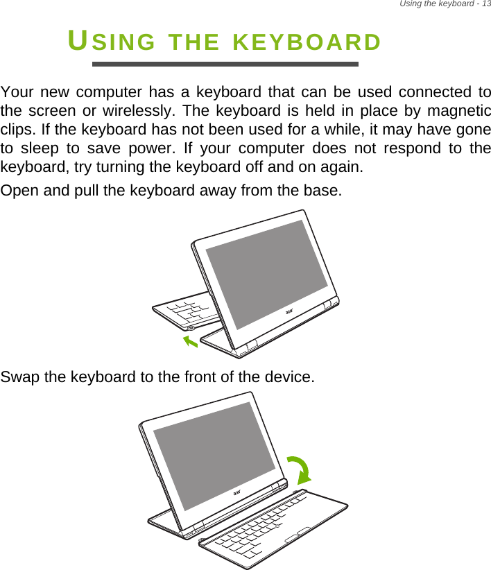 Using the keyboard - 13USING THE KEYBOARDYour new computer has a keyboard that can be used connected to the screen or wirelessly. The keyboard is held in place by magnetic clips. If the keyboard has not been used for a while, it may have gone to sleep to save power. If your computer does not respond to the keyboard, try turning the keyboard off and on again.Open and pull the keyboard away from the base.Swap the keyboard to the front of the device.