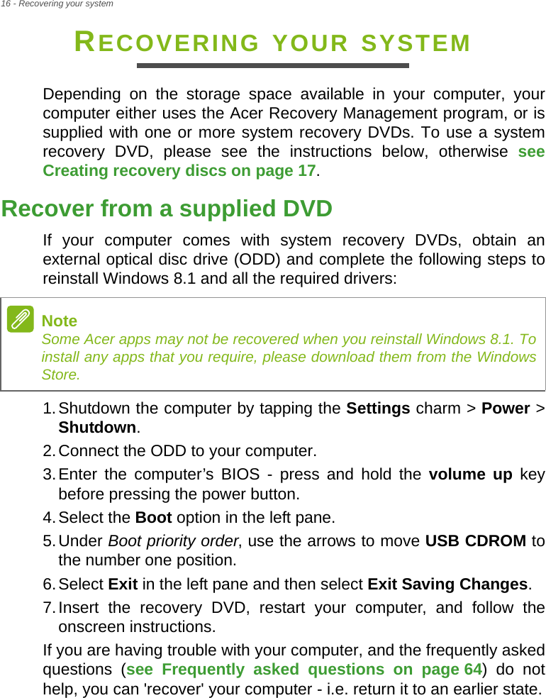 16 - Recovering your systemRECOVERING YOUR SYSTEMDepending on the storage space available in your computer, your computer either uses the Acer Recovery Management program, or is supplied with one or more system recovery DVDs. To use a system recovery DVD, please see the instructions below, otherwise see Creating recovery discs on page 17.Recover from a supplied DVDIf your computer comes with system recovery DVDs, obtain an external optical disc drive (ODD) and complete the following steps to reinstall Windows 8.1 and all the required drivers:1.Shutdown the computer by tapping the Settings charm &gt; Power &gt; Shutdown. 2.Connect the ODD to your computer.3.Enter the computer’s BIOS - press and hold the volume up key before pressing the power button.4.Select the Boot option in the left pane.5.Under Boot priority order, use the arrows to move USB CDROM to the number one position.6.Select Exit in the left pane and then select Exit Saving Changes.7.Insert the recovery DVD, restart your computer, and follow the onscreen instructions.If you are having trouble with your computer, and the frequently asked questions (see Frequently asked questions on page 64) do not help, you can &apos;recover&apos; your computer - i.e. return it to an earlier state.NoteSome Acer apps may not be recovered when you reinstall Windows 8.1. To install any apps that you require, please download them from the Windows Store.