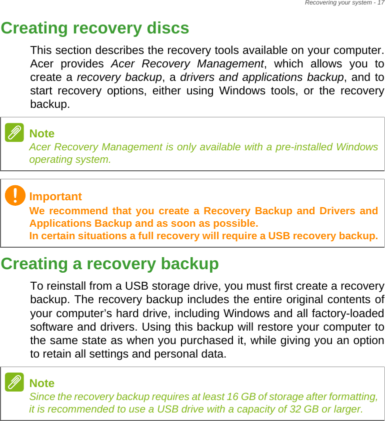 Recovering your system - 17Creating recovery discsThis section describes the recovery tools available on your computer. Acer provides Acer Recovery Management, which allows you to create a recovery backup, a drivers and applications backup, and to start recovery options, either using Windows tools, or the recovery backup. Creating a recovery backupTo reinstall from a USB storage drive, you must first create a recovery backup. The recovery backup includes the entire original contents of your computer’s hard drive, including Windows and all factory-loaded software and drivers. Using this backup will restore your computer to the same state as when you purchased it, while giving you an option to retain all settings and personal data.NoteAcer Recovery Management is only available with a pre-installed Windows operating system.ImportantWe recommend that you create a Recovery Backup and Drivers and Applications Backup and as soon as possible. In certain situations a full recovery will require a USB recovery backup.NoteSince the recovery backup requires at least 16 GB of storage after formatting,            it is recommended to use a USB drive with a capacity of 32 GB or larger.