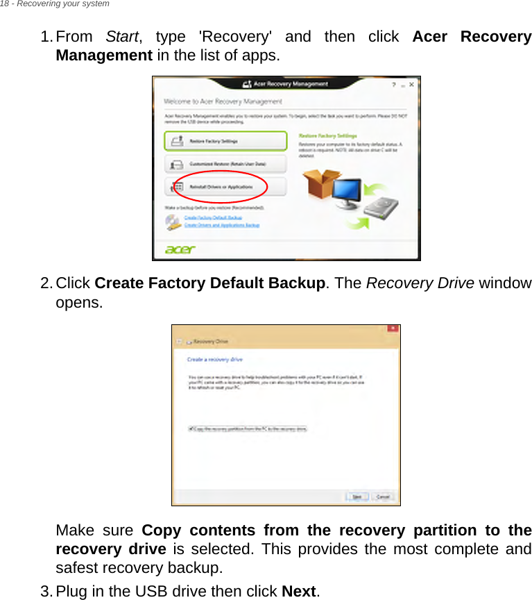 18 - Recovering your system1.From  Start, type &apos;Recovery&apos; and then click Acer Recovery Management in the list of apps.2.Click Create Factory Default Backup. The Recovery Drive window opens.Make sure Copy contents from the recovery partition to the recovery drive is selected. This provides the most complete and safest recovery backup.3.Plug in the USB drive then click Next.