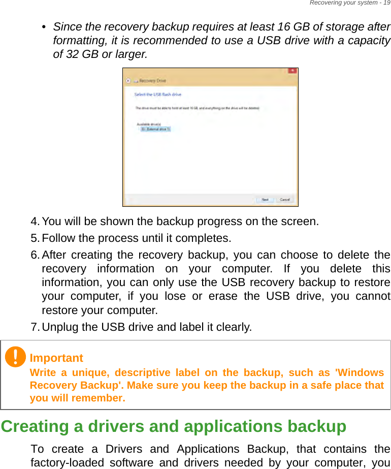 Recovering your system - 19•Since the recovery backup requires at least 16 GB  of storage  after           formatting, it is recommended to use a USB drive with a capacity of 32 GB or larger.4.You will be shown the backup progress on the screen.5.Follow the process until it completes.6.After creating the recovery backup, you can choose to delete the recovery information on your computer. If you delete this information, you can only use the USB recovery backup to restore your computer, if you lose or erase the USB drive, you cannot restore your computer.7.Unplug the USB drive and label it clearly.Creating a drivers and applications backupTo create a Drivers and Applications Backup, that contains the factory-loaded software and drivers needed by your computer, you ImportantWrite a unique, descriptive label on the backup, such as &apos;Windows Recovery Backup&apos;. Make sure you keep the backup in a safe place that you will remember.