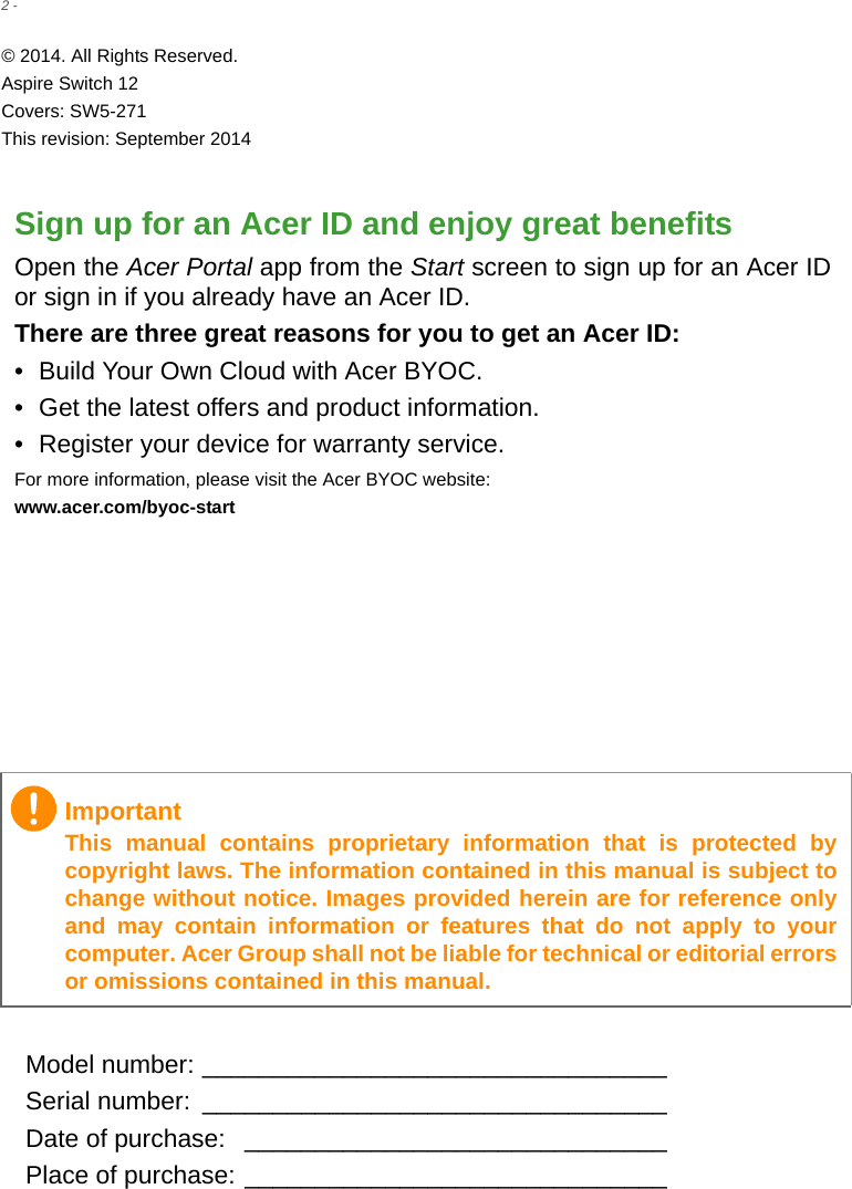 2 - © 2014. All Rights Reserved.Aspire Switch 12Covers: SW5-271This revision: September 2014Sign up for an Acer ID and enjoy great benefitsOpen the Acer Portal app from the Start screen to sign up for an Acer ID or sign in if you already have an Acer ID.There are three great reasons for you to get an Acer ID:• Build Your Own Cloud with Acer BYOC.• Get the latest offers and product information.• Register your device for warranty service.For more information, please visit the Acer BYOC website:www.acer.com/byoc-startModel number: _________________________________Serial number:  _________________________________Date of purchase:  ______________________________Place of purchase: ______________________________ImportantThis manual contains proprietary information that is protected by copyright laws. The information contained in this manual is subject to change without notice. Images provided herein are for reference only and may contain information or features that do not apply to your computer. Acer Group shall not be liable for technical or editorial errors or omissions contained in this manual.