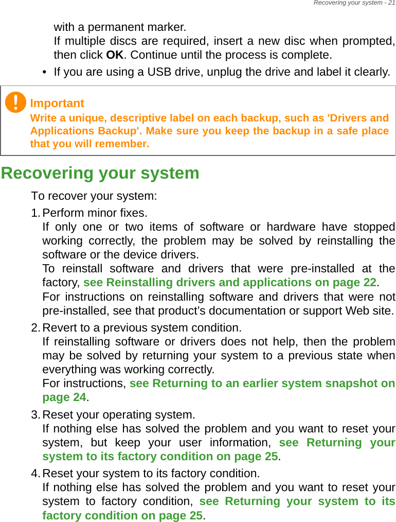 Recovering your system - 21with a permanent marker. If multiple discs are required, insert a new disc when prompted, then click OK. Continue until the process is complete.• If you are using a USB drive, unplug the drive and label it clearly.Recovering your systemTo recover your system:1.Perform minor fixes. If only one or two items of software or hardware have stopped working correctly, the problem may be solved by reinstalling the software or the device drivers.  To reinstall software and drivers that were pre-installed at the factory, see Reinstalling drivers and applications on page 22.  For instructions on reinstalling software and drivers that were not pre-installed, see that product’s documentation or support Web site.2.Revert to a previous system condition. If reinstalling software or drivers does not help, then the problem may be solved by returning your system to a previous state when everything was working correctly.  For instructions, see Returning to an earlier system snapshot on page 24.3.Reset your operating system. If nothing else has solved the problem and you want to reset your system, but keep your user information, see Returning your system to its factory condition on page 25.4.Reset your system to its factory condition. If nothing else has solved the problem and you want to reset your system to factory condition, see Returning your system to its factory condition on page 25.ImportantWrite a unique, descriptive label on each backup, such as &apos;Drivers and Applications Backup&apos;. Make sure you keep the backup in a safe place that you will remember.