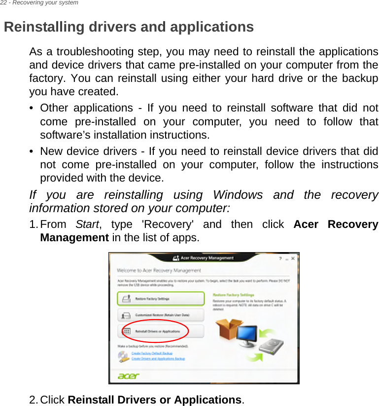 22 - Recovering your systemReinstalling drivers and applicationsAs a troubleshooting step, you may need to reinstall the applications and device drivers that came pre-installed on your computer from the factory. You can reinstall using either your hard drive or the backup you have created.• Other applications - If you need to reinstall software that did not come pre-installed on your computer, you need to follow that software’s installation instructions. • New device drivers - If you need to reinstall device drivers that did not come pre-installed on your computer, follow the instructions provided with the device.If you are reinstalling using Windows and the recovery information stored on your computer:1.From  Start, type &apos;Recovery&apos; and then click Acer Recovery Management in the list of apps.2.Click Reinstall Drivers or Applications. 