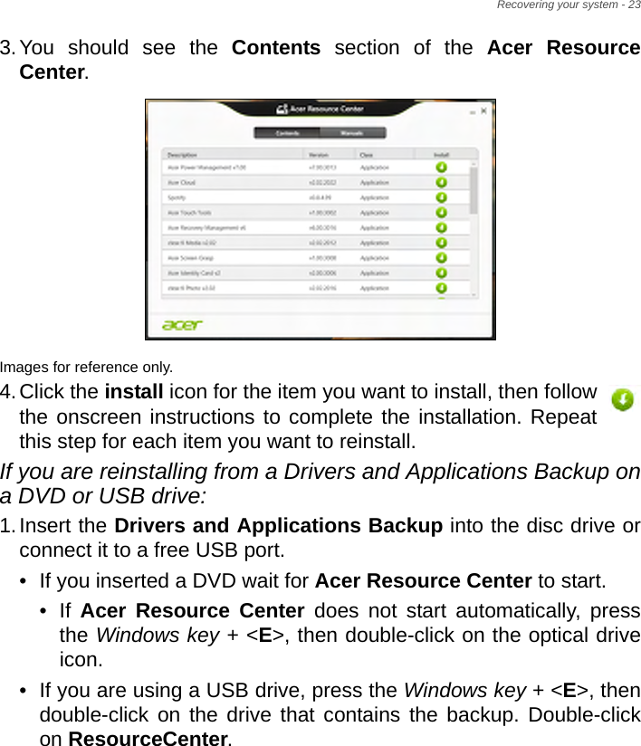 Recovering your system - 233.You should see the Contents section of the Acer Resource Center. Images for reference only.4.Click the install icon for the item you want to install, then follow the onscreen instructions to complete the installation. Repeat this step for each item you want to reinstall.If you are reinstalling from a Drivers and Applications Backup on a DVD or USB drive:1.Insert the Drivers and Applications Backup into the disc drive or connect it to a free USB port.• If you inserted a DVD wait for Acer Resource Center to start.• If  Acer Resource Center does not start automatically, press the Windows key + &lt;E&gt;, then double-click on the optical drive icon. • If you are using a USB drive, press the Windows key + &lt;E&gt;, then double-click on the drive that contains the backup. Double-click on ResourceCenter.