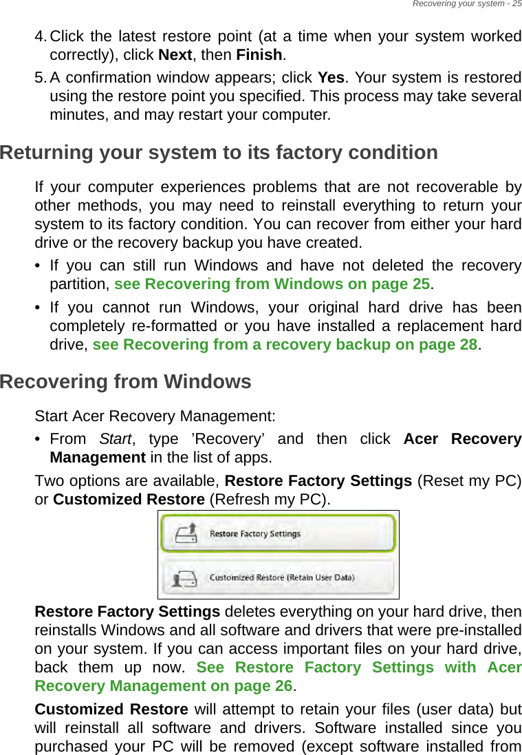 Recovering your system - 254.Click the latest restore point (at a time when your system worked correctly), click Next, then Finish. 5.A confirmation window appears; click Yes. Your system is restored using the restore point you specified. This process may take several minutes, and may restart your computer.Returning your system to its factory conditionIf your computer experiences problems that are not recoverable by other methods, you may need to reinstall everything to return your system to its factory condition. You can recover from either your hard drive or the recovery backup you have created.• If you can still run Windows and have not deleted the recovery partition, see Recovering from Windows on page 25.• If you cannot run Windows, your original hard drive has been completely re-formatted or you have installed a replacement hard drive, see Recovering from a recovery backup on page 28.Recovering from WindowsStart Acer Recovery Management:•From Start, type ’Recovery’ and then click Acer Recovery Management in the list of apps.Two options are available, Restore Factory Settings (Reset my PC) or Customized Restore (Refresh my PC). Restore Factory Settings deletes everything on your hard drive, then reinstalls Windows and all software and drivers that were pre-installed on your system. If you can access important files on your hard drive, back them up now. See Restore Factory Settings with Acer Recovery Management on page 26.Customized Restore will attempt to retain your files (user data) but will reinstall all software and drivers. Software installed since you purchased your PC will be removed (except software installed from 