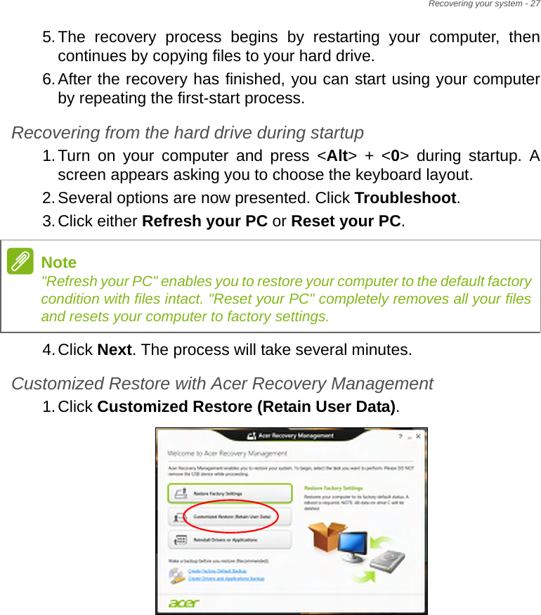 Recovering your system - 275.The recovery process begins by restarting your computer, then continues by copying files to your hard drive. 6.After the recovery has finished, you can start using your computer by repeating the first-start process.Recovering from the hard drive during startup1.Turn on your computer and press &lt;Alt&gt; + &lt;0&gt; during startup. A screen appears asking you to choose the keyboard layout.2.Several options are now presented. Click Troubleshoot.3.Click either Refresh your PC or Reset your PC.4.Click Next. The process will take several minutes.Customized Restore with Acer Recovery Management1.Click Customized Restore (Retain User Data).Note&quot;Refresh your PC&quot; enables you to restore your computer to the default factory condition with files intact. &quot;Reset your PC&quot; completely removes all your files and resets your computer to factory settings.