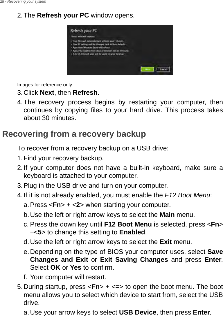 28 - Recovering your system2.The Refresh your PC window opens.Images for reference only.3.Click Next, then Refresh.4.The recovery process begins by restarting your computer, then continues by copying files to your hard drive. This process takes about 30 minutes.Recovering from a recovery backupTo recover from a recovery backup on a USB drive:1.Find your recovery backup.2.If your computer does not have a built-in keyboard, make sure a keyboard is attached to your computer. 3.Plug in the USB drive and turn on your computer.4.If it is not already enabled, you must enable the F12 Boot Menu:a.Press &lt;Fn&gt; + &lt;2&gt; when starting your computer. b.Use the left or right arrow keys to select the Main menu.c. Press the down key until F12 Boot Menu is selected, press &lt;Fn&gt; +&lt;5&gt; to change this setting to Enabled. d.Use the left or right arrow keys to select the Exit menu.e.Depending on the type of BIOS your computer uses, select Save Changes and Exit or Exit Saving Changes and press Enter. Select OK or Yes to confirm. f. Your computer will restart.5.During startup, press &lt;Fn&gt; + &lt;=&gt; to open the boot menu. The boot menu allows you to select which device to start from, select the USB drive.a.Use your arrow keys to select USB Device, then press Enter. 