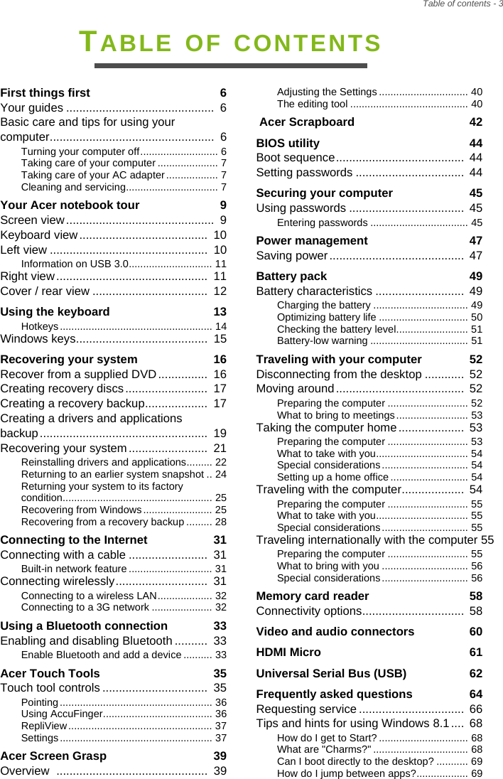 Table of contents - 3TABLE OF CONTENTSFirst things first  6Your guides .............................................  6Basic care and tips for using your computer..................................................  6Turning your computer off........................... 6Taking care of your computer ..................... 7Taking care of your AC adapter.................. 7Cleaning and servicing................................ 7Your Acer notebook tour  9Screen view.............................................  9Keyboard view.......................................  10Left view ................................................  10Information on USB 3.0............................. 11Right view..............................................  11Cover / rear view ...................................  12Using the keyboard  13Hotkeys ..................................................... 14Windows keys........................................  15Recovering your system  16Recover from a supplied DVD...............  16Creating recovery discs.........................  17Creating a recovery backup...................  17Creating a drivers and applications backup...................................................  19Recovering your system........................  21Reinstalling drivers and applications......... 22Returning to an earlier system snapshot .. 24Returning your system to its factory condition.................................................... 25Recovering from Windows........................ 25Recovering from a recovery backup ......... 28Connecting to the Internet  31Connecting with a cable ........................  31Built-in network feature ............................. 31Connecting wirelessly............................  31Connecting to a wireless LAN................... 32Connecting to a 3G network ..................... 32Using a Bluetooth connection  33Enabling and disabling Bluetooth ..........  33Enable Bluetooth and add a device.......... 33Acer Touch Tools  35Touch tool controls ................................  35Pointing ..................................................... 36Using AccuFinger...................................... 36RepliView .................................................. 37Settings ..................................................... 37Acer Screen Grasp  39Overview  ..............................................  39Adjusting the Settings ............................... 40The editing tool ......................................... 40 Acer Scrapboard  42BIOS utility  44Boot sequence.......................................  44Setting passwords .................................  44Securing your computer  45Using passwords ...................................  45Entering passwords .................................. 45Power management  47Saving power.........................................  47Battery pack  49Battery characteristics ...........................  49Charging the battery ................................. 49Optimizing battery life ............................... 50Checking the battery level......................... 51Battery-low warning .................................. 51Traveling with your computer  52Disconnecting from the desktop ............ 52Moving around.......................................  52Preparing the computer ............................ 52What to bring to meetings......................... 53Taking the computer home....................  53Preparing the computer ............................ 53What to take with you................................ 54Special considerations .............................. 54Setting up a home office ........................... 54Traveling with the computer...................  54Preparing the computer ............................ 55What to take with you................................ 55Special considerations .............................. 55Traveling internationally with the computer 55Preparing the computer ............................ 55What to bring with you .............................. 56Special considerations .............................. 56Memory card reader  58Connectivity options...............................  58Video and audio connectors  60HDMI Micro  61Universal Serial Bus (USB)  62Frequently asked questions  64Requesting service ................................  66Tips and hints for using Windows 8.1....  68How do I get to Start? ............................... 68What are &quot;Charms?&quot; ................................. 68Can I boot directly to the desktop? ........... 69How do I jump between apps?.................. 69