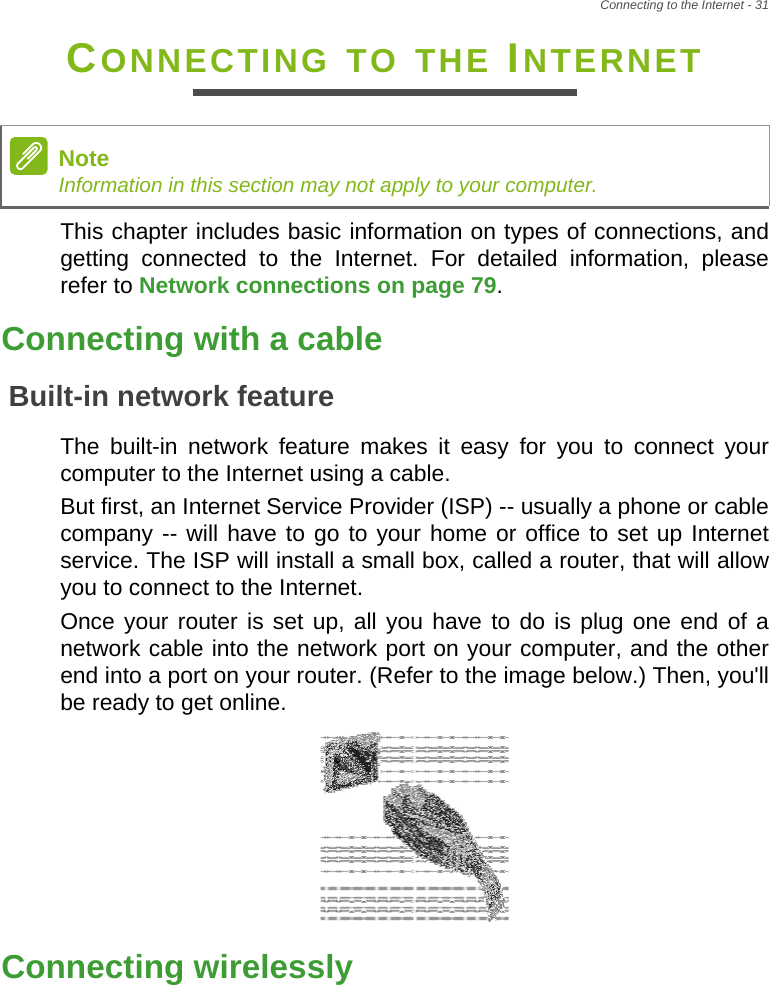 Connecting to the Internet - 31CONNECTING TO THE INTERNETThis chapter includes basic information on types of connections, and getting connected to the Internet. For detailed information, please refer to Network connections on page 79.Connecting with a cableBuilt-in network featureThe built-in network feature makes it easy for you to connect your computer to the Internet using a cable.But first, an Internet Service Provider (ISP) -- usually a phone or cable company -- will have to go to your home or office to set up Internet service. The ISP will install a small box, called a router, that will allow you to connect to the Internet.Once your router is set up, all you have to do is plug one end of a network cable into the network port on your computer, and the other end into a port on your router. (Refer to the image below.) Then, you&apos;ll be ready to get online.Connecting wirelesslyNoteInformation in this section may not apply to your computer.