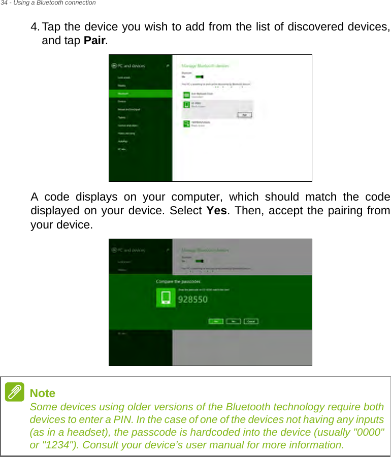 34 - Using a Bluetooth connection4.Tap the device you wish to add from the list of discovered devices, and tap Pair.A code displays on your computer, which should match the code displayed on your device. Select Yes. Then, accept the pairing from your device.NoteSome devices using older versions of the Bluetooth technology require both devices to enter a PIN. In the case of one of the devices not having any inputs (as in a headset), the passcode is hardcoded into the device (usually &quot;0000&quot; or &quot;1234&quot;). Consult your device’s user manual for more information.