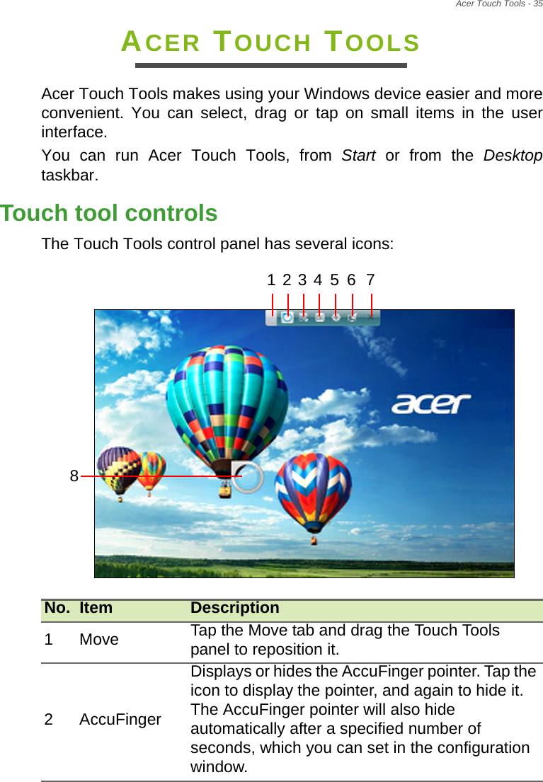 Acer Touch Tools - 35ACER TOUCH TOOLSAcer Touch Tools makes using your Windows device easier and more convenient. You can select, drag or tap on small items in the user interface.You can run Acer Touch Tools, from Start or from the Desktoptaskbar.Touch tool controlsThe Touch Tools control panel has several icons:  No. Item Description1Move Tap the Move tab and drag the Touch Tools panel to reposition it.2 AccuFingerDisplays or hides the AccuFinger pointer. Tap the icon to display the pointer, and again to hide it. The AccuFinger pointer will also hide automatically after a specified number of seconds, which you can set in the configuration window.1 2 3 4 5 6 78