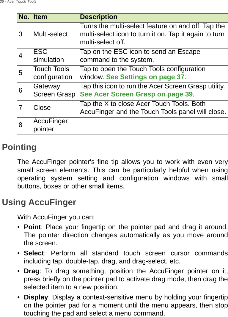 36 - Acer Touch ToolsPointingThe AccuFinger pointer&apos;s fine tip allows you to work with even very small screen elements. This can be particularly helpful when using operating system setting and configuration windows with small buttons, boxes or other small items.Using AccuFinger With AccuFinger you can:•Point: Place your fingertip on the pointer pad and drag it around. The pointer direction changes automatically as you move around the screen.•Select: Perform all standard touch screen cursor commands including tap, double-tap, drag, and drag-select, etc.•Drag: To drag something, position the AccuFinger pointer on it, press briefly on the pointer pad to activate drag mode, then drag the selected item to a new position.•Display: Display a context-sensitive menu by holding your fingertip on the pointer pad for a moment until the menu appears, then stop touching the pad and select a menu command.3 Multi-select Turns the multi-select feature on and off. Tap the multi-select icon to turn it on. Tap it again to turn multi-select off.4ESC simulation Tap on the ESC icon to send an Escape command to the system.5Touch Tools configuration Tap to open the Touch Tools configuration window. See Settings on page 37.6Gateway Screen Grasp Tap this icon to run the Acer Screen Grasp utility. See Acer Screen Grasp on page 39.7Close Tap the X to close Acer Touch Tools. Both AccuFinger and the Touch Tools panel will close.8AccuFinger pointerNo. Item Description