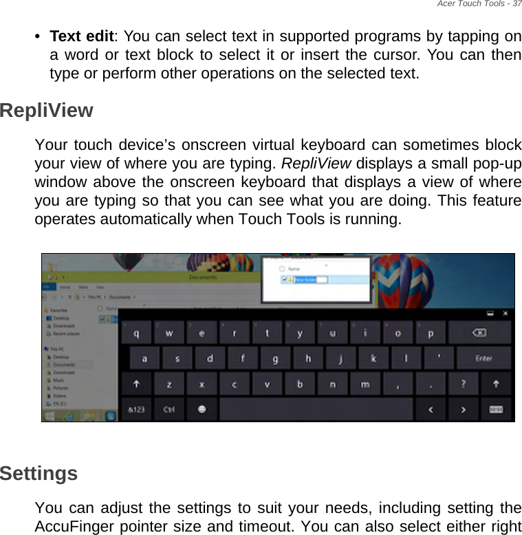 Acer Touch Tools - 37•Text edit: You can select text in supported programs by tapping on a word or text block to select it or insert the cursor. You can then type or perform other operations on the selected text.RepliViewYour touch device’s onscreen virtual keyboard can sometimes block your view of where you are typing. RepliView displays a small pop-up window above the onscreen keyboard that displays a view of where you are typing so that you can see what you are doing. This feature operates automatically when Touch Tools is running.SettingsYou can adjust the settings to suit your needs, including setting the AccuFinger pointer size and timeout. You can also select either right 