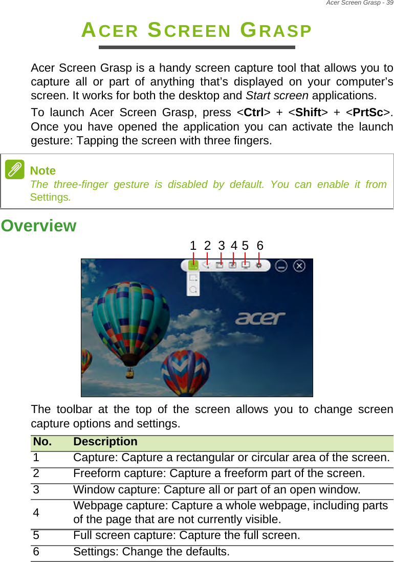 Acer Screen Grasp - 39ACER SCREEN GRASPAcer Screen Grasp is a handy screen capture tool that allows you to capture all or part of anything that’s displayed on your computer’s screen. It works for both the desktop and Start screen applications.To launch Acer Screen Grasp, press &lt;Ctrl&gt; + &lt;Shift&gt; + &lt;PrtSc&gt;. Once you have opened the application you can activate the launch gesture: Tapping the screen with three fingers.Overview123456  The toolbar at the top of the screen allows you to change screen capture options and settings.NoteThe three-finger gesture is disabled by default. You can enable it from Settings.No. Description1 Capture: Capture a rectangular or circular area of the screen.2 Freeform capture: Capture a freeform part of the screen.3 Window capture: Capture all or part of an open window.4Webpage capture: Capture a whole webpage, including parts of the page that are not currently visible.5 Full screen capture: Capture the full screen.6 Settings: Change the defaults.   