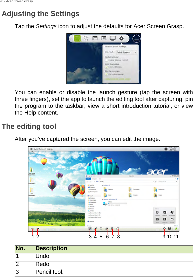 40 - Acer Screen GraspAdjusting the SettingsTap the Settings icon to adjust the defaults for Acer Screen Grasp.  You can enable or disable the launch gesture (tap the screen with three fingers), set the app to launch the editing tool after capturing, pin the program to the taskbar, view a short introduction tutorial, or view the Help content.The editing toolAfter you’ve captured the screen, you can edit the image. No. Description1 Undo.2 Redo.3 Pencil tool.12 34 5 67 8 10119