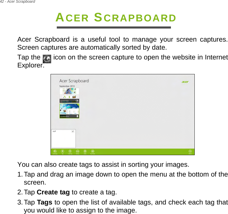 42 - Acer Scrapboard ACER SCRAPBOARDAcer Scrapboard is a useful tool to manage your screen captures. Screen captures are automatically sorted by date.Tap the   icon on the screen capture to open the website in Internet Explorer.  You can also create tags to assist in sorting your images.1.Tap and drag an image down to open the menu at the bottom of the screen.2.Tap Create tag to create a tag.3.Tap Tags to open the list of available tags, and check each tag that you would like to assign to the image.