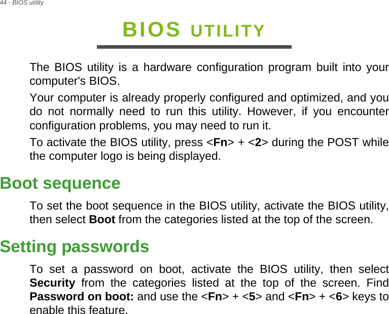 44 - BIOS utilityBIOS UTILITYThe BIOS utility is a hardware configuration program built into your computer&apos;s BIOS.Your computer is already properly configured and optimized, and you do not normally need to run this utility. However, if you encounter configuration problems, you may need to run it.To activate the BIOS utility, press &lt;Fn&gt; + &lt;2&gt; during the POST while the computer logo is being displayed.Boot sequenceTo set the boot sequence in the BIOS utility, activate the BIOS utility, then select Boot from the categories listed at the top of the screen. Setting passwordsTo set a password on boot, activate the BIOS utility, then select Security from the categories listed at the top of the screen. Find Password on boot: and use the &lt;Fn&gt; + &lt;5&gt; and &lt;Fn&gt; + &lt;6&gt; keys to enable this feature.