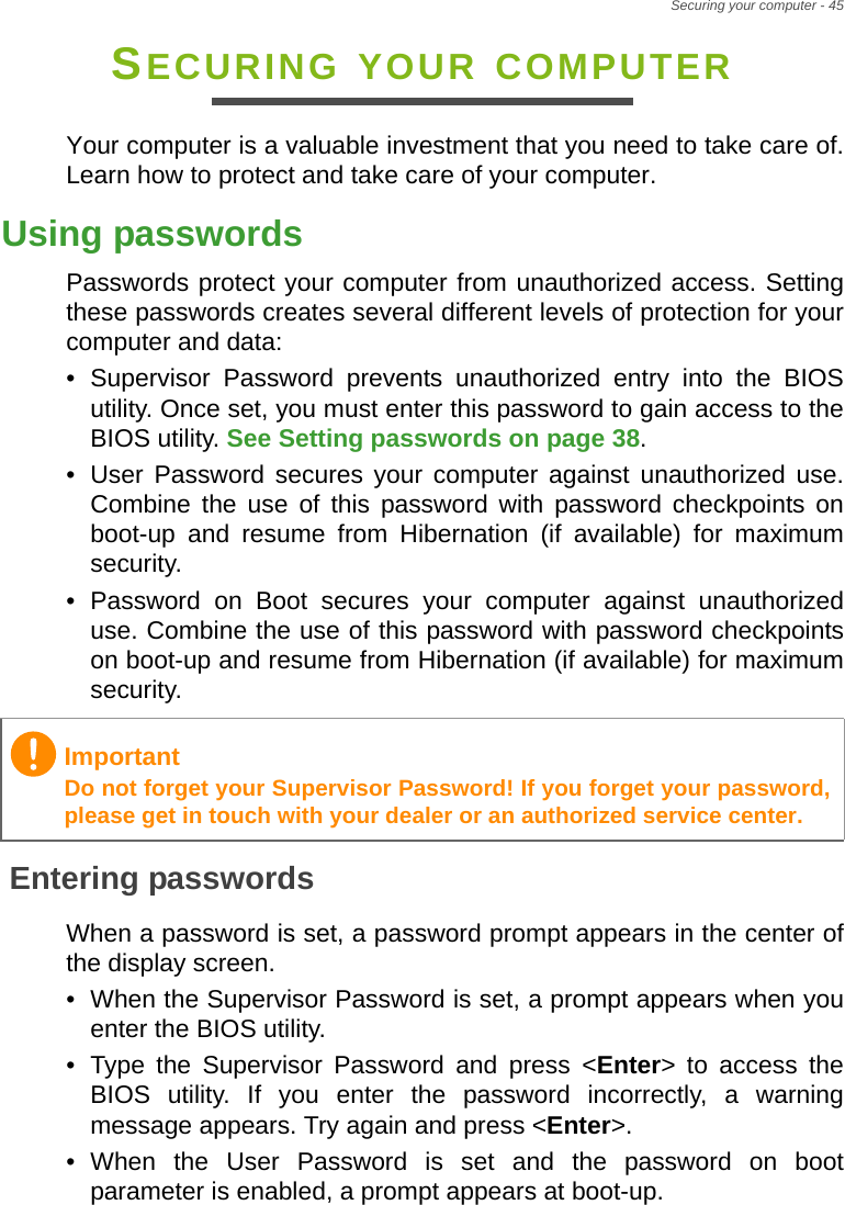 Securing your computer - 45SECURING YOUR COMPUTERYour computer is a valuable investment that you need to take care of. Learn how to protect and take care of your computer.Using passwordsPasswords protect your computer from unauthorized access. Setting these passwords creates several different levels of protection for your computer and data:• Supervisor Password prevents unauthorized entry into the BIOS utility. Once set, you must enter this password to gain access to the BIOS utility. See Setting passwords on page 38.• User Password secures your computer against unauthorized use. Combine the use of this password with password checkpoints on boot-up and resume from Hibernation (if available) for maximum security.• Password on Boot secures your computer against unauthorized use. Combine the use of this password with password checkpoints on boot-up and resume from Hibernation (if available) for maximum security.Entering passwordsWhen a password is set, a password prompt appears in the center of the display screen.• When the Supervisor Password is set, a prompt appears when you enter the BIOS utility.• Type the Supervisor Password and press &lt;Enter&gt; to access the BIOS utility. If you enter the password incorrectly, a warning message appears. Try again and press &lt;Enter&gt;.• When the User Password is set and the password on boot parameter is enabled, a prompt appears at boot-up.ImportantDo not forget your Supervisor Password! If you forget your password, please get in touch with your dealer or an authorized service center.