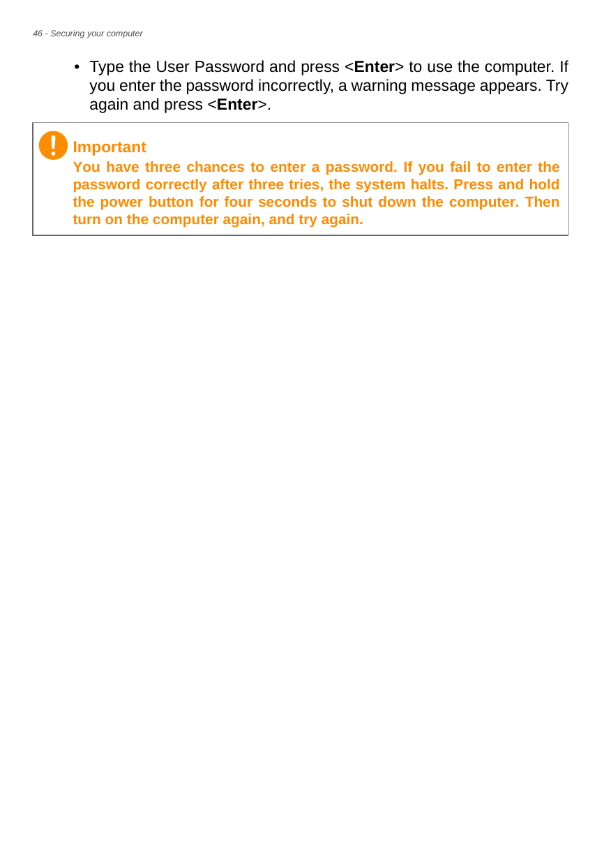 46 - Securing your computer• Type the User Password and press &lt;Enter&gt; to use the computer. If you enter the password incorrectly, a warning message appears. Try again and press &lt;Enter&gt;.ImportantYou have three chances to enter a password. If you fail to enter the password correctly after three tries, the system halts. Press and hold the power button for four seconds to shut down the computer. Then turn on the computer again, and try again.