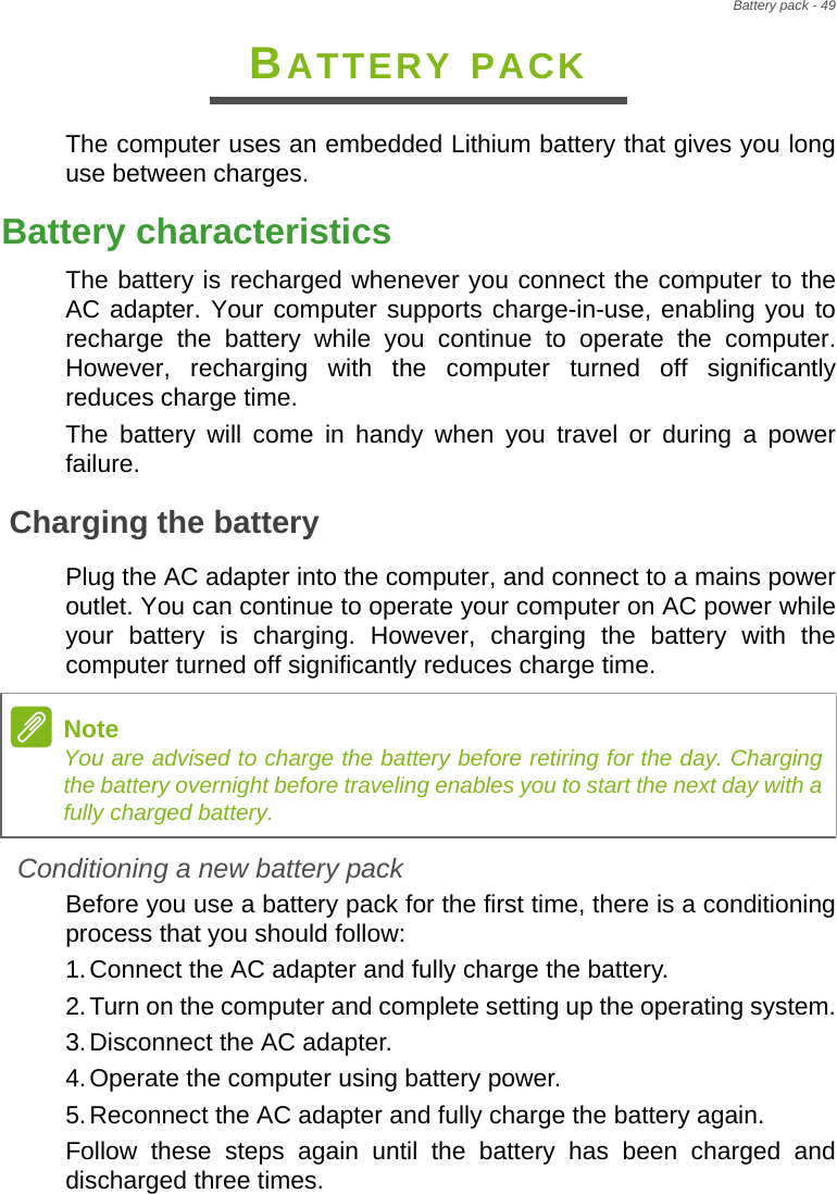 Battery pack - 49BATTERY PACKThe computer uses an embedded Lithium battery that gives you long use between charges.Battery characteristicsThe battery is recharged whenever you connect the computer to the AC adapter. Your computer supports charge-in-use, enabling you to recharge the battery while you continue to operate the computer. However, recharging with the computer turned off significantly reduces charge time.The battery will come in handy when you travel or during a power failure. Charging the batteryPlug the AC adapter into the computer, and connect to a mains power outlet. You can continue to operate your computer on AC power while your battery is charging. However, charging the battery with the computer turned off significantly reduces charge time.Conditioning a new battery packBefore you use a battery pack for the first time, there is a conditioning process that you should follow:1.Connect the AC adapter and fully charge the battery.2.Turn on the computer and complete setting up the operating system.3.Disconnect the AC adapter.4.Operate the computer using battery power.5.Reconnect the AC adapter and fully charge the battery again.Follow these steps again until the battery has been charged and discharged three times.NoteYou are advised to charge the battery before retiring for the day. Charging the battery overnight before traveling enables you to start the next day with a fully charged battery.