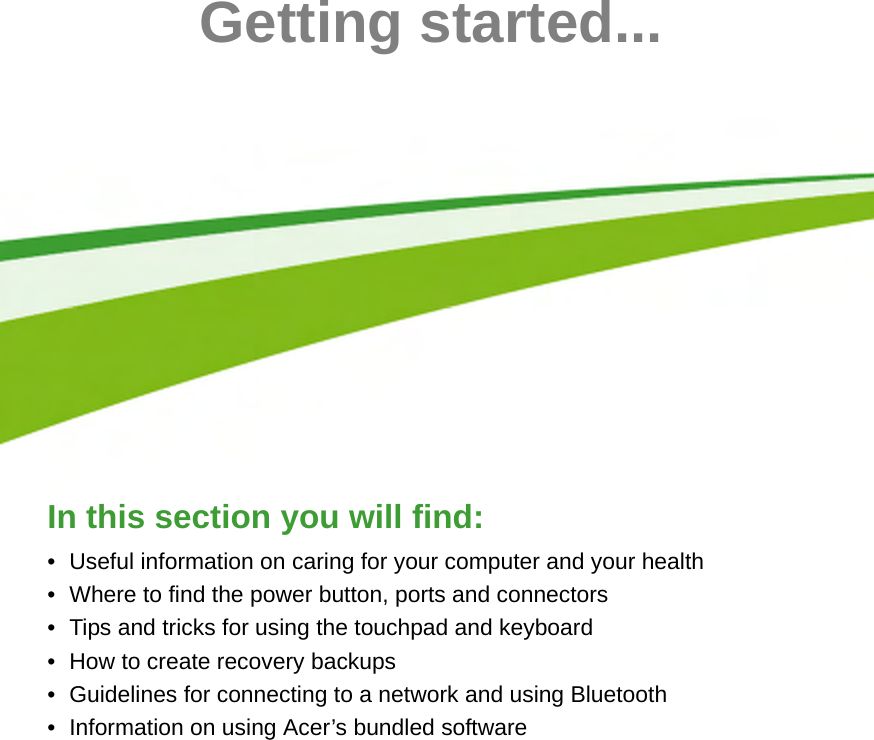  - 5Getting started...In this section you will find:• Useful information on caring for your computer and your health• Where to find the power button, ports and connectors• Tips and tricks for using the touchpad and keyboard• How to create recovery backups• Guidelines for connecting to a network and using Bluetooth• Information on using Acer’s bundled software