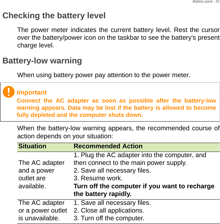Battery pack - 51Checking the battery levelThe power meter indicates the current battery level. Rest the cursor over the battery/power icon on the taskbar to see the battery&apos;s present charge level.Battery-low warningWhen using battery power pay attention to the power meter.When the battery-low warning appears, the recommended course of action depends on your situation:ImportantConnect the AC adapter as soon as possible after the battery-low warning appears. Data may be lost if the battery is allowed to become fully depleted and the computer shuts down.Situation Recommended ActionThe AC adapter and a power outlet are available.1. Plug the AC adapter into the computer, and then connect to the main power supply.2. Save all necessary files.3. Resume work. Turn off the computer if you want to recharge the battery rapidly.The AC adapter or a power outlet is unavailable. 1. Save all necessary files.2. Close all applications.3. Turn off the computer.