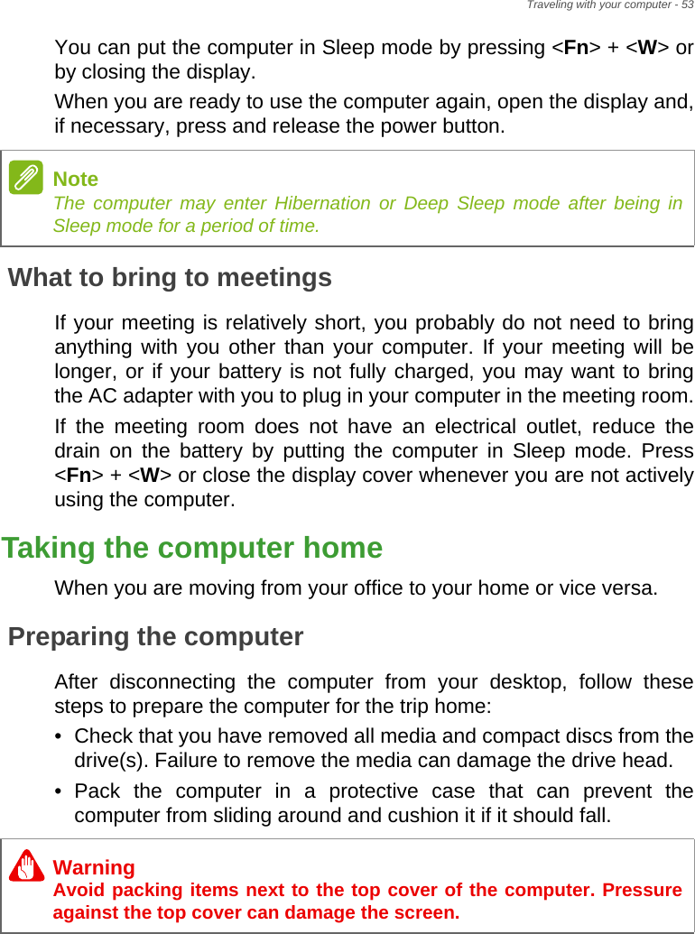Traveling with your computer - 53You can put the computer in Sleep mode by pressing &lt;Fn&gt; + &lt;W&gt; or by closing the display.When you are ready to use the computer again, open the display and, if necessary, press and release the power button.What to bring to meetingsIf your meeting is relatively short, you probably do not need to bring anything with you other than your computer. If your meeting will be longer, or if your battery is not fully charged, you may want to bring the AC adapter with you to plug in your computer in the meeting room.If the meeting room does not have an electrical outlet, reduce the drain on the battery by putting the computer in Sleep mode. Press &lt;Fn&gt; + &lt;W&gt; or close the display cover whenever you are not actively using the computer.Taking the computer homeWhen you are moving from your office to your home or vice versa.Preparing the computerAfter disconnecting the computer from your desktop, follow these steps to prepare the computer for the trip home:• Check that you have removed all media and compact discs from the drive(s). Failure to remove the media can damage the drive head.• Pack the computer in a protective case that can prevent the computer from sliding around and cushion it if it should fall.NoteThe computer may enter Hibernation or Deep Sleep mode after being in Sleep mode for a period of time.WarningAvoid packing items next to the top cover of the computer. Pressure against the top cover can damage the screen.