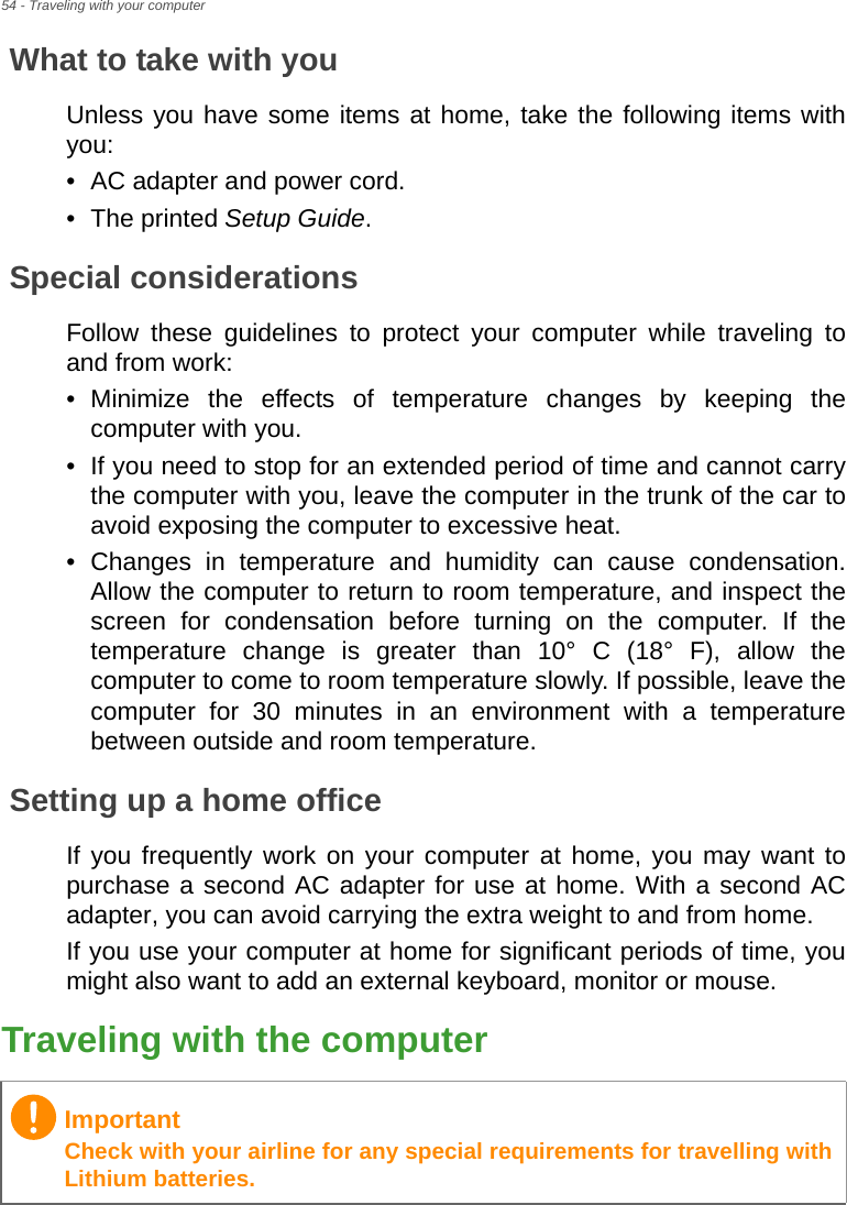 54 - Traveling with your computerWhat to take with youUnless you have some items at home, take the following items with you:• AC adapter and power cord.• The printed Setup Guide.Special considerationsFollow these guidelines to protect your computer while traveling to and from work:• Minimize the effects of temperature changes by keeping the computer with you.• If you need to stop for an extended period of time and cannot carry the computer with you, leave the computer in the trunk of the car to avoid exposing the computer to excessive heat.• Changes in temperature and humidity can cause condensation. Allow the computer to return to room temperature, and inspect the screen for condensation before turning on the computer. If the temperature change is greater than 10° C (18° F), allow the computer to come to room temperature slowly. If possible, leave the computer for 30 minutes in an environment with a temperature between outside and room temperature.Setting up a home officeIf you frequently work on your computer at home, you may want to purchase a second AC adapter for use at home. With a second AC adapter, you can avoid carrying the extra weight to and from home.If you use your computer at home for significant periods of time, you might also want to add an external keyboard, monitor or mouse.Traveling with the computerImportantCheck with your airline for any special requirements for travelling with Lithium batteries.