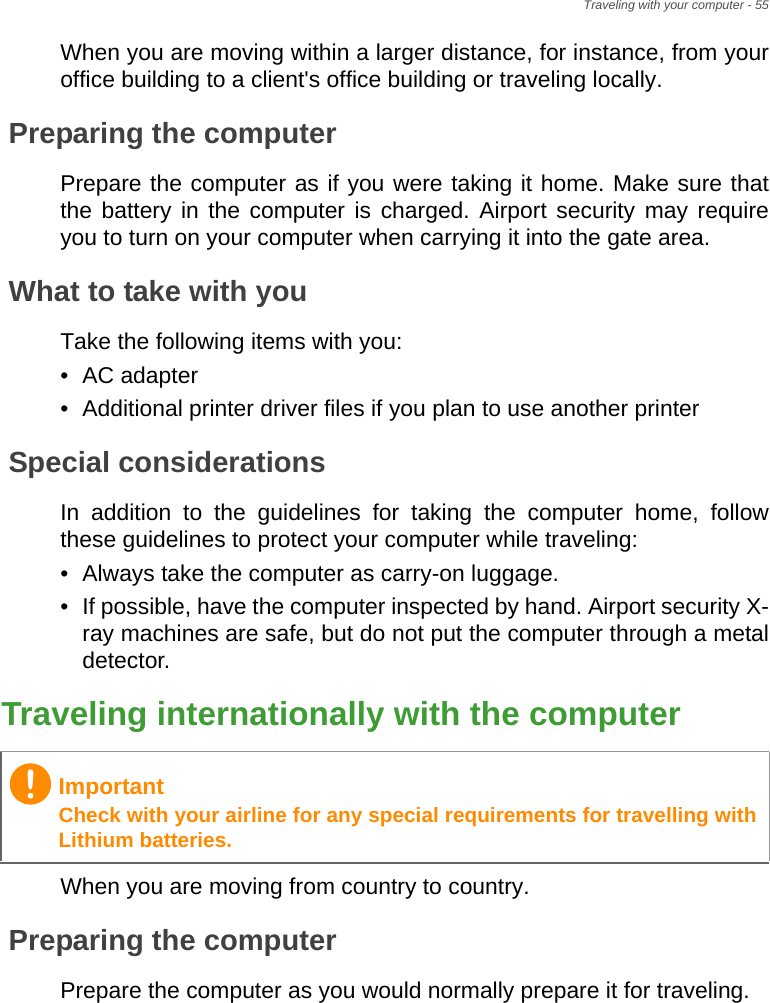 Traveling with your computer - 55When you are moving within a larger distance, for instance, from your office building to a client&apos;s office building or traveling locally.Preparing the computerPrepare the computer as if you were taking it home. Make sure that the battery in the computer is charged. Airport security may require you to turn on your computer when carrying it into the gate area.What to take with youTake the following items with you:• AC adapter• Additional printer driver files if you plan to use another printerSpecial considerationsIn addition to the guidelines for taking the computer home, follow these guidelines to protect your computer while traveling:• Always take the computer as carry-on luggage.• If possible, have the computer inspected by hand. Airport security X-ray machines are safe, but do not put the computer through a metal detector.Traveling internationally with the computerWhen you are moving from country to country.Preparing the computerPrepare the computer as you would normally prepare it for traveling.ImportantCheck with your airline for any special requirements for travelling with Lithium batteries.