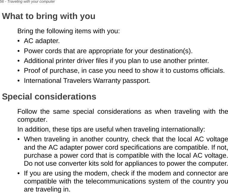 56 - Traveling with your computerWhat to bring with youBring the following items with you:• AC adapter.• Power cords that are appropriate for your destination(s).• Additional printer driver files if you plan to use another printer.• Proof of purchase, in case you need to show it to customs officials.• International Travelers Warranty passport.Special considerationsFollow the same special considerations as when traveling with the computer. In addition, these tips are useful when traveling internationally:• When traveling in another country, check that the local AC voltage and the AC adapter power cord specifications are compatible. If not, purchase a power cord that is compatible with the local AC voltage. Do not use converter kits sold for appliances to power the computer.• If you are using the modem, check if the modem and connector are compatible with the telecommunications system of the country you are traveling in.