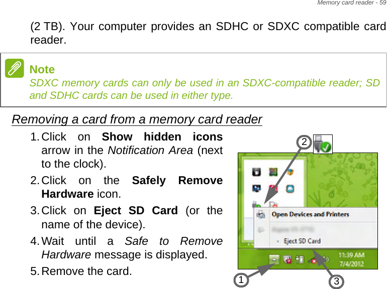 Memory card reader - 59(2 TB). Your computer provides an SDHC or SDXC compatible card reader.Removing a card from a memory card reader1.Click on Show hidden iconsarrow in the Notification Area (next to the clock).2.Click on the Safely Remove Hardware icon.3.Click on Eject SD Card (or the name of the device).4.Wait until a Safe to Remove Hardware message is displayed.5.Remove the card.NoteSDXC memory cards can only be used in an SDXC-compatible reader; SD and SDHC cards can be used in either type.321