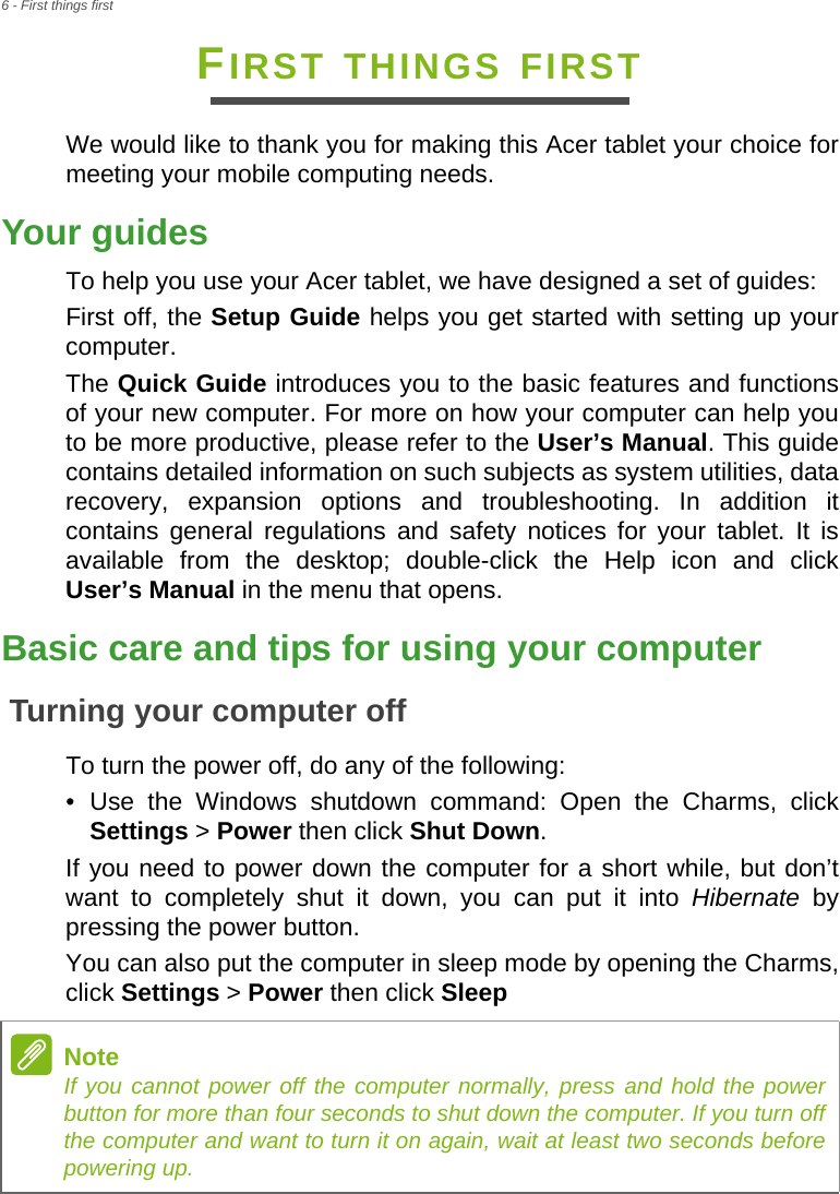 6 - First things firstFIRST THINGS FIRSTWe would like to thank you for making this Acer tablet your choice for meeting your mobile computing needs.Your guidesTo help you use your Acer tablet, we have designed a set of guides:First off, the Setup Guide helps you get started with setting up your computer.The Quick Guide introduces you to the basic features and functions of your new computer. For more on how your computer can help you to be more productive, please refer to the User’s Manual. This guide contains detailed information on such subjects as system utilities, data recovery, expansion options and troubleshooting. In addition it contains general regulations and safety notices for your tablet. It is available from the desktop; double-click the Help icon and click User’s Manual in the menu that opens.Basic care and tips for using your computerTurning your computer offTo turn the power off, do any of the following:• Use the Windows shutdown command: Open the Charms, click Settings &gt; Power then click Shut Down.If you need to power down the computer for a short while, but don’t want to completely shut it down, you can put it into Hibernate by pressing the power button.You can also put the computer in sleep mode by opening the Charms, click Settings &gt; Power then click SleepNoteIf you cannot power off the computer normally, press and hold the power button for more than four seconds to shut down the computer. If you turn off the computer and want to turn it on again, wait at least two seconds before powering up.