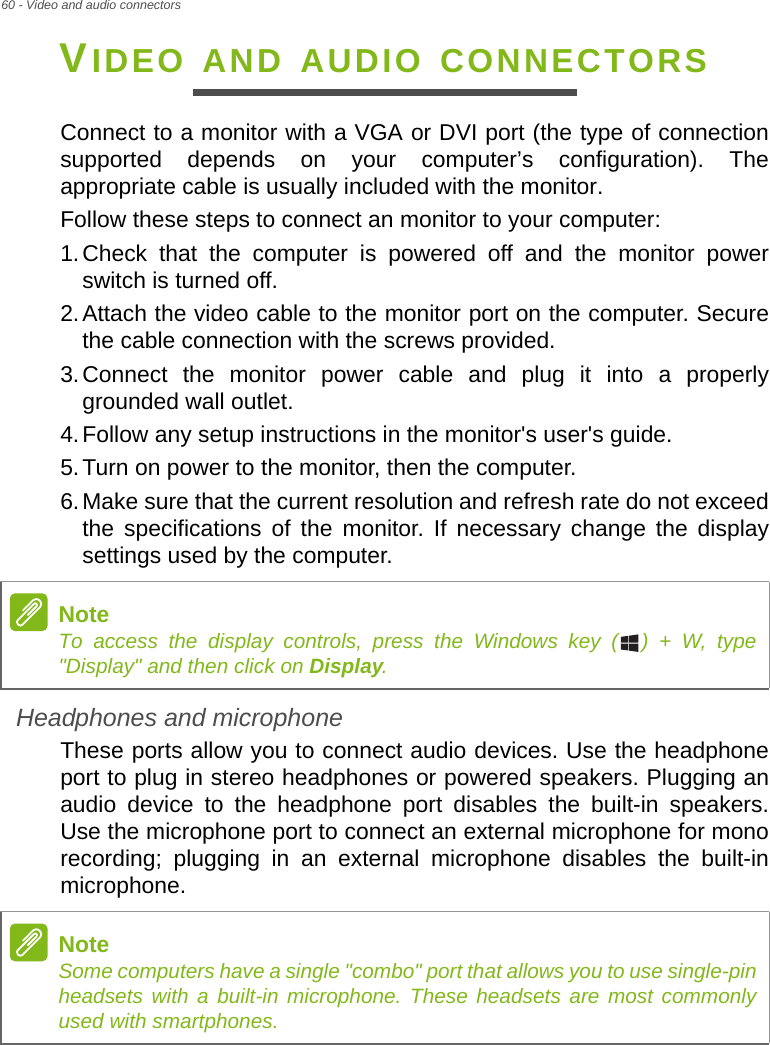 60 - Video and audio connectorsVIDEO AND AUDIO CONNECTORSConnect to a monitor with a VGA or DVI port (the type of connection supported depends on your computer’s configuration). The appropriate cable is usually included with the monitor. Follow these steps to connect an monitor to your computer:1.Check that the computer is powered off and the monitor power switch is turned off.2.Attach the video cable to the monitor port on the computer. Secure the cable connection with the screws provided.3.Connect the monitor power cable and plug it into a properly grounded wall outlet.4.Follow any setup instructions in the monitor&apos;s user&apos;s guide.5.Turn on power to the monitor, then the computer.6.Make sure that the current resolution and refresh rate do not exceed the specifications of the monitor. If necessary change the display settings used by the computer.Headphones and microphoneThese ports allow you to connect audio devices. Use the headphone port to plug in stereo headphones or powered speakers. Plugging an audio device to the headphone port disables the built-in speakers. Use the microphone port to connect an external microphone for mono recording; plugging in an external microphone disables the built-in microphone.NoteTo access the display controls, press the Windows key ( ) + W, type &quot;Display&quot; and then click on Display.NoteSome computers have a single &quot;combo&quot; port that allows you to use single-pin headsets with a built-in microphone. These headsets are most commonly used with smartphones.