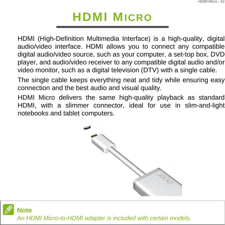 HDMI Micro - 61HDMI MICROHDMI (High-Definition Multimedia Interface) is a high-quality, digital audio/video interface. HDMI allows you to connect any compatible digital audio/video source, such as your computer, a set-top box, DVD player, and audio/video receiver to any compatible digital audio and/or video monitor, such as a digital television (DTV) with a single cable.The single cable keeps everything neat and tidy while ensuring easy connection and the best audio and visual quality.HDMI Micro delivers the same high-quality playback as standard HDMI, with a slimmer connector, ideal for use in slim-and-light notebooks and tablet computers. NoteAn HDMI Micro-to-HDMI adapter is included with certain models.