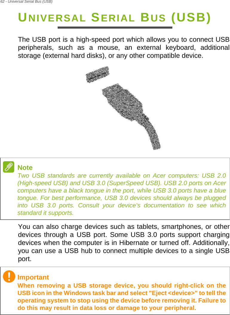 62 - Universal Serial Bus (USB)UNIVERSAL SERIAL BUS (USB)The USB port is a high-speed port which allows you to connect USB peripherals, such as a mouse, an external keyboard, additional storage (external hard disks), or any other compatible device.You can also charge devices such as tablets, smartphones, or other devices through a USB port. Some USB 3.0 ports support charging devices when the computer is in Hibernate or turned off. Additionally, you can use a USB hub to connect multiple devices to a single USB port.NoteTwo USB standards are currently available on Acer computers: USB 2.0 (High-speed USB) and USB 3.0 (SuperSpeed USB). USB 2.0 ports on Acer computers have a black tongue in the port, while USB 3.0 ports have a blue tongue. For best performance, USB 3.0 devices should always be plugged into USB 3.0 ports. Consult your device’s documentation to see which standard it supports.ImportantWhen removing a USB storage device, you should right-click on the USB icon in the Windows task bar and select &quot;Eject &lt;device&gt;&quot; to tell the operating system to stop using the device before removing it. Failure to do this may result in data loss or damage to your peripheral.