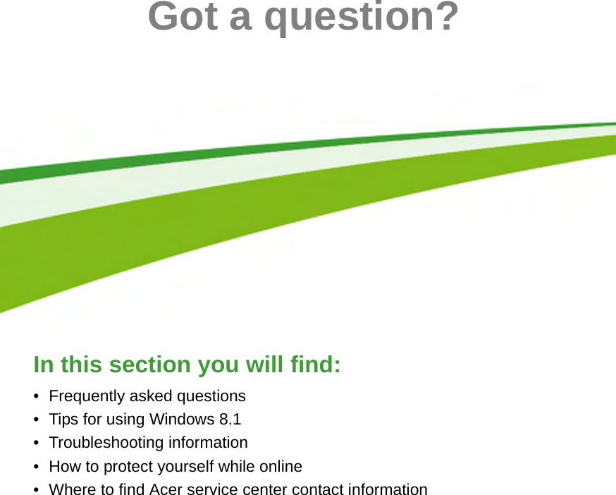  - 63Got a question?In this section you will find:• Frequently asked questions• Tips for using Windows 8.1• Troubleshooting information• How to protect yourself while online• Where to find Acer service center contact information