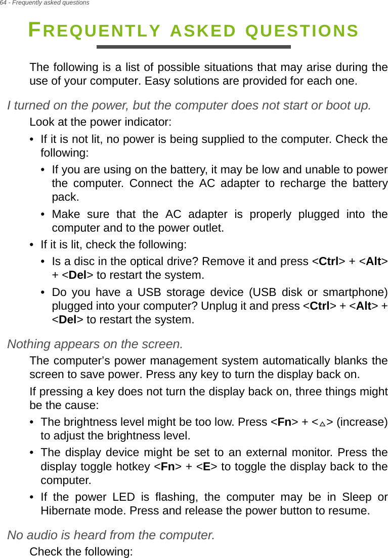 64 - Frequently asked questionsFREQUENTLY ASKED QUESTIONSThe following is a list of possible situations that may arise during the use of your computer. Easy solutions are provided for each one.I turned on the power, but the computer does not start or boot up.Look at the power indicator:• If it is not lit, no power is being supplied to the computer. Check the following:• If you are using on the battery, it may be low and unable to power the computer. Connect the AC adapter to recharge the battery pack.• Make sure that the AC adapter is properly plugged into the computer and to the power outlet.• If it is lit, check the following:• Is a disc in the optical drive? Remove it and press &lt;Ctrl&gt; + &lt;Alt&gt; + &lt;Del&gt; to restart the system.• Do you have a USB storage device (USB disk or smartphone) plugged into your computer? Unplug it and press &lt;Ctrl&gt; + &lt;Alt&gt; + &lt;Del&gt; to restart the system.Nothing appears on the screen.The computer’s power management system automatically blanks the screen to save power. Press any key to turn the display back on.If pressing a key does not turn the display back on, three things might be the cause:• The brightness level might be too low. Press &lt;Fn&gt; + &lt; &gt; (increase) to adjust the brightness level.• The display device might be set to an external monitor. Press the display toggle hotkey &lt;Fn&gt; + &lt;E&gt; to toggle the display back to the computer.• If the power LED is flashing, the computer may be in Sleep or Hibernate mode. Press and release the power button to resume.No audio is heard from the computer.Check the following: