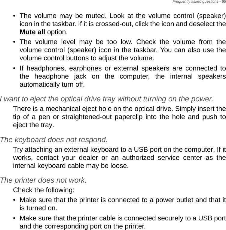 Frequently asked questions - 65• The volume may be muted. Look at the volume control (speaker) icon in the taskbar. If it is crossed-out, click the icon and deselect the Mute all option.• The volume level may be too low. Check the volume from the volume control (speaker) icon in the taskbar. You can also use the volume control buttons to adjust the volume.• If headphones, earphones or external speakers are connected to the headphone jack on the computer, the internal speakers automatically turn off.I want to eject the optical drive tray without turning on the power.There is a mechanical eject hole on the optical drive. Simply insert the tip of a pen or straightened-out paperclip into the hole and push to eject the tray.The keyboard does not respond.Try attaching an external keyboard to a USB port on the computer. If it works, contact your dealer or an authorized service center as the internal keyboard cable may be loose.The printer does not work.Check the following:• Make sure that the printer is connected to a power outlet and that it is turned on.• Make sure that the printer cable is connected securely to a USB port and the corresponding port on the printer.