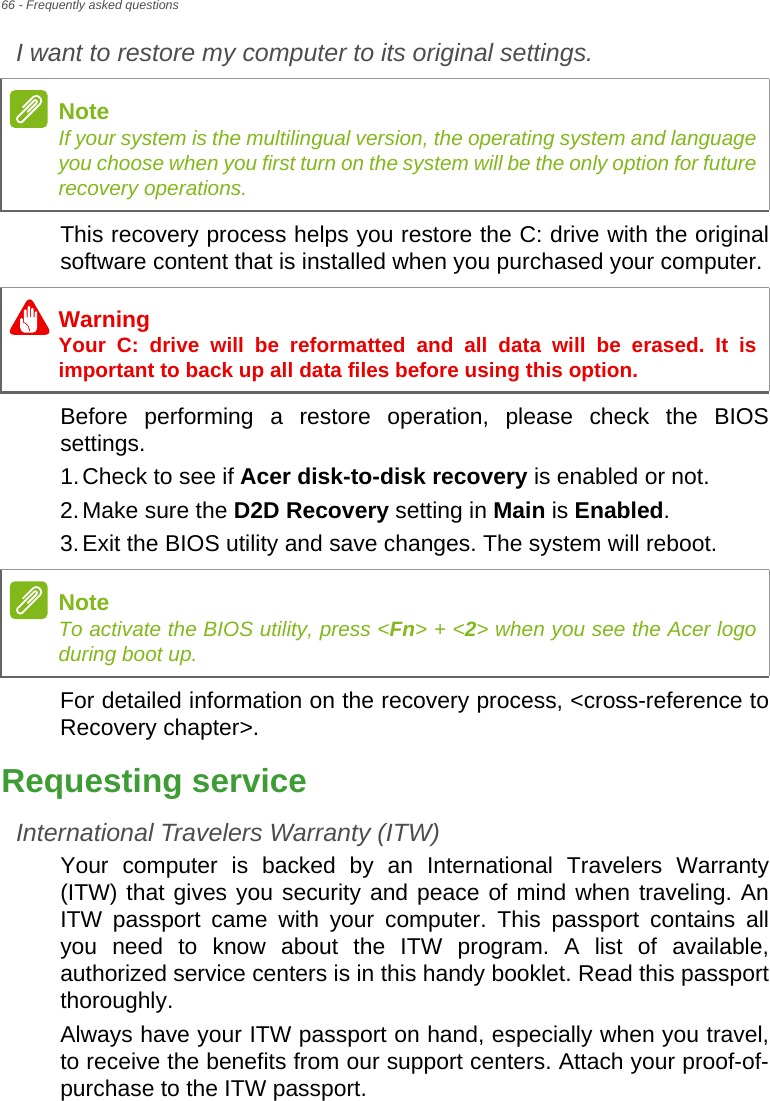 66 - Frequently asked questionsI want to restore my computer to its original settings.This recovery process helps you restore the C: drive with the original software content that is installed when you purchased your computer.Before performing a restore operation, please check the BIOS settings.1.Check to see if Acer disk-to-disk recovery is enabled or not.2.Make sure the D2D Recovery setting in Main is Enabled.3.Exit the BIOS utility and save changes. The system will reboot.For detailed information on the recovery process, &lt;cross-reference to Recovery chapter&gt;.Requesting serviceInternational Travelers Warranty (ITW)Your computer is backed by an International Travelers Warranty (ITW) that gives you security and peace of mind when traveling. An ITW passport came with your computer. This passport contains all you need to know about the ITW program. A list of available, authorized service centers is in this handy booklet. Read this passport thoroughly.Always have your ITW passport on hand, especially when you travel, to receive the benefits from our support centers. Attach your proof-of-purchase to the ITW passport.NoteIf your system is the multilingual version, the operating system and language you choose when you first turn on the system will be the only option for future recovery operations.WarningYour C: drive will be reformatted and all data will be erased. It is important to back up all data files before using this option.NoteTo activate the BIOS utility, press &lt;Fn&gt; + &lt;2&gt; when you see the Acer logo during boot up.