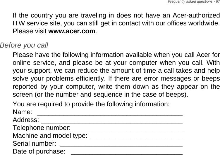 Frequently asked questions - 67If the country you are traveling in does not have an Acer-authorized ITW service site, you can still get in contact with our offices worldwide. Please visit www.acer.com.Before you callPlease have the following information available when you call Acer for online service, and please be at your computer when you call. With your support, we can reduce the amount of time a call takes and help solve your problems efficiently. If there are error messages or beeps reported by your computer, write them down as they appear on the screen (or the number and sequence in the case of beeps).You are required to provide the following information: Name: _______________________________________  Address: ______________________________________  Telephone number:  _____________________________  Machine and model type: _________________________  Serial number:  _________________________________  Date of purchase:  ______________________________