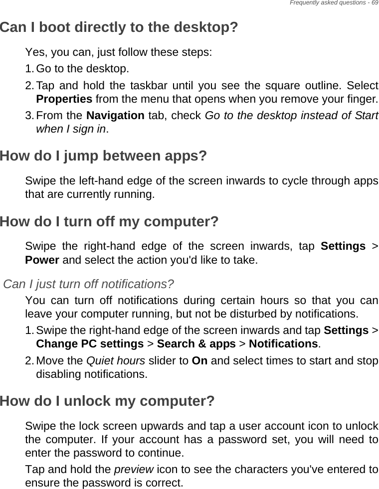 Frequently asked questions - 69Can I boot directly to the desktop?Yes, you can, just follow these steps:1.Go to the desktop.2.Tap and hold the taskbar until you see the square outline. Select Properties from the menu that opens when you remove your finger.3.From the Navigation tab, check Go to the desktop instead of Start when I sign in.How do I jump between apps?Swipe the left-hand edge of the screen inwards to cycle through apps that are currently running.How do I turn off my computer?Swipe the right-hand edge of the screen inwards, tap Settings &gt; Power and select the action you&apos;d like to take.Can I just turn off notifications?You can turn off notifications during certain hours so that you can leave your computer running, but not be disturbed by notifications.1.Swipe the right-hand edge of the screen inwards and tap Settings &gt; Change PC settings &gt; Search &amp; apps &gt; Notifications.2.Move the Quiet hours slider to On and select times to start and stop disabling notifications.How do I unlock my computer?Swipe the lock screen upwards and tap a user account icon to unlock the computer. If your account has a password set, you will need to enter the password to continue.Tap and hold the preview icon to see the characters you&apos;ve entered to ensure the password is correct.