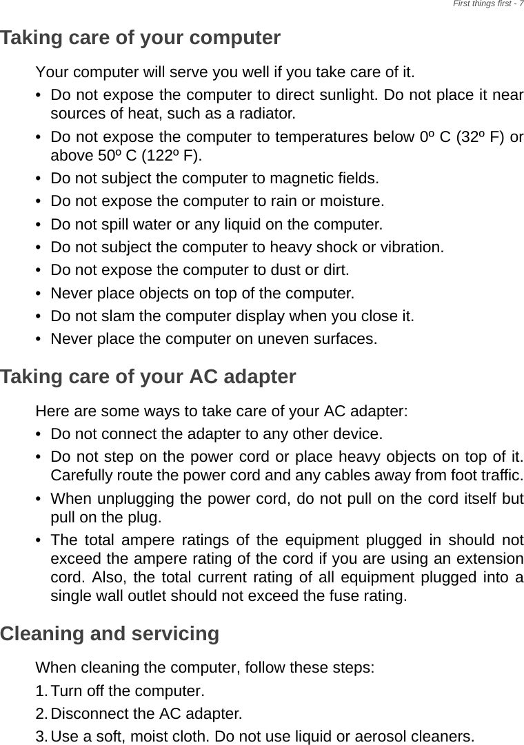 First things first - 7Taking care of your computerYour computer will serve you well if you take care of it.• Do not expose the computer to direct sunlight. Do not place it near sources of heat, such as a radiator.• Do not expose the computer to temperatures below 0º C (32º F) or above 50º C (122º F).• Do not subject the computer to magnetic fields.• Do not expose the computer to rain or moisture.• Do not spill water or any liquid on the computer.• Do not subject the computer to heavy shock or vibration.• Do not expose the computer to dust or dirt.• Never place objects on top of the computer.• Do not slam the computer display when you close it.• Never place the computer on uneven surfaces.Taking care of your AC adapterHere are some ways to take care of your AC adapter:• Do not connect the adapter to any other device.• Do not step on the power cord or place heavy objects on top of it. Carefully route the power cord and any cables away from foot traffic.• When unplugging the power cord, do not pull on the cord itself but pull on the plug.• The total ampere ratings of the equipment plugged in should not exceed the ampere rating of the cord if you are using an extension cord. Also, the total current rating of all equipment plugged into a single wall outlet should not exceed the fuse rating.Cleaning and servicingWhen cleaning the computer, follow these steps:1.Turn off the computer.2.Disconnect the AC adapter.3.Use a soft, moist cloth. Do not use liquid or aerosol cleaners.