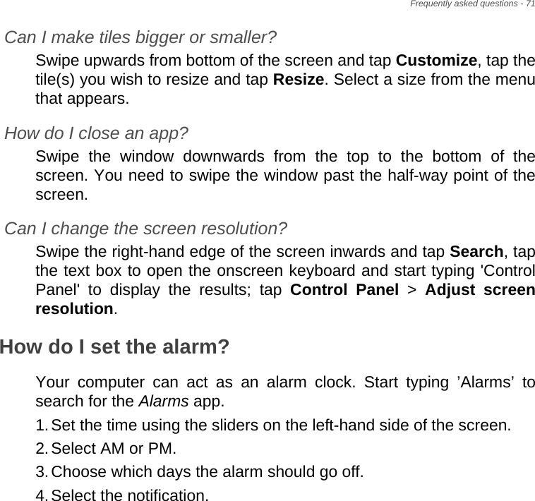 Frequently asked questions - 71Can I make tiles bigger or smaller?Swipe upwards from bottom of the screen and tap Customize, tap the tile(s) you wish to resize and tap Resize. Select a size from the menu that appears.How do I close an app?Swipe the window downwards from the top to the bottom of the screen. You need to swipe the window past the half-way point of the screen.Can I change the screen resolution?Swipe the right-hand edge of the screen inwards and tap Search, tap the text box to open the onscreen keyboard and start typing &apos;Control Panel&apos; to display the results; tap Control Panel &gt; Adjust screen resolution.How do I set the alarm?Your computer can act as an alarm clock. Start typing ’Alarms’ to search for the Alarms app.1.Set the time using the sliders on the left-hand side of the screen.2.Select AM or PM.3.Choose which days the alarm should go off.4.Select the notification.